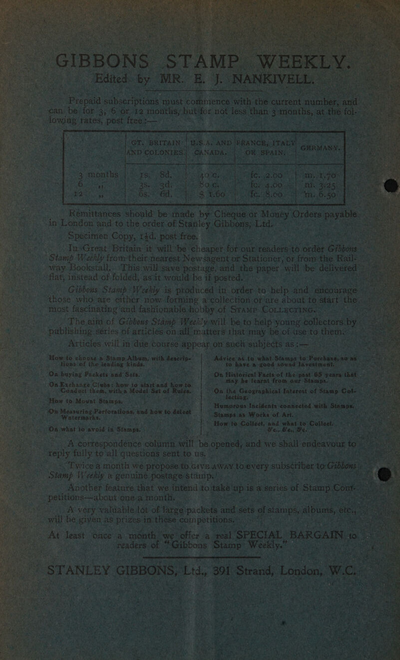     : : Biniaeeee cine Hes ade orci oe it London got to oe OSes: - Sable Gibney Lt   i on a. Baten ie rk ua pe for our vee + s onne Cibo = Sah ee Weekly from their neares t Newsagent of Stationer, of from: the Rail- :} S /.. way Bookstall.. ‘This will’save postage, and the is tek os be: deli wered | ae instead of folded,'as it would be if posted. ane ies as : Gibbons: Staiup Weekly isi produced in les ta one ands “etlcourage ‘ es who are cither now forming a collection of’are about to start the. 4 _Taost fascinating and fashionable Ahobby of Srame. COLLECTING. z “The aim of Gibbous Stamp Weekly will be to help young Koheniane: ny -pabtihing series of articles: on. all ‘matters that may be of use to them. _ Articles will j in due. course pepcat: on such subjects as i—                          tne “Mow. to ehnone a: ‘atau Alpen, Kobe denerio- “Advice: ag to whet. Bris to. o Porchandyas tons, of the: lending kinds, \) Boke [ig ht Rate “good. sound Investment, S Bs buying Packets’ pnd” Sets.: On Histotical Facets, of the past. 65 sarap i A ; i ost ; bi pt f: = On Exchange, Clubs: : howto starta wf. Narnia nee be: cate as ee besa Ceadact them, witha Model ‘Set pe a  Paves       CHAE IS heater tinge ‘ ime pana oh ay ved re aul : anoaaeiae faetentes connected with § ae n Measuring Perfora ons, iy ow fo eat pis a ar ae “Watermarks, i ; Oy ite aaa ay “Stamps as Works: ‘of Art.  i 00 what to avoid in Stamps. y Bg Bs to eee and Skat to” Collect ; 3 “y ess) Bex, Bee      OA cortespondénce “colunia will ‘be. opened, and \ we shall endeavour if ey fully to‘all questions sent tO. us, bs eh oO Twice a month we propose. to. cr an to oevery subscriber e i ‘Stamp Weekly a genuine, postage pS Cala sy oe al eae _ Another: featare, “oe we. intend | to tal       el A very saleable: lt of free a &lt;—e f st wll a Byes as et osite wa com ae Cie aN Dealt oie       al SPECIAL, ‘BARGAIN &gt; Week idly.” TN to 