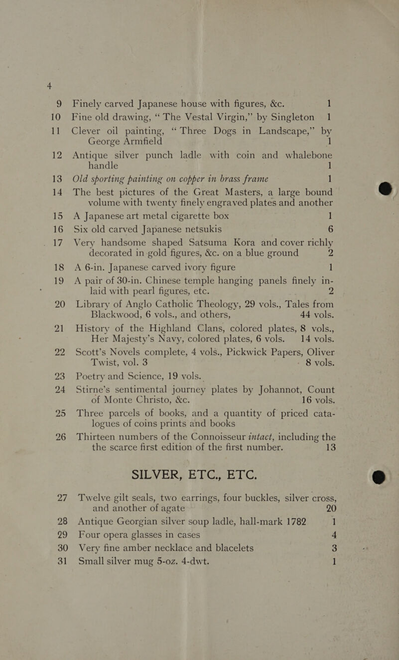 25 26 27 28 29 30 31 Finely carved Japanese house with figures, &amp;c. 1 Fine old drawing, ‘“‘ The Vestal Virgin,” by Singleton 1 Clever oil painting, “ Three Dogs in Landscape,” by George Armfield Antique silver punch ladle Bath coin and Bie. handle Old sporting painting on copper in brass frame 1 The best pictures of the Great Masters, a large bound volume with twenty finely engraved plates and another A Japanese art metal cigarette box ] Six old carved Japanese netsukis 6 Very handsome shaped Satsuma Kora and cover richly decorated in-gold figures, &amp;c. on a blue ground 2 A 6-in. Japanese carved ivory figure A pair of 30-in. Chinese temple hanging panels finely in- laid with pearl figures, etc. 2 Library of Anglo Catholic Theology, 29 vols., Tales from Blackwood, 6 vols., and others, 44 vols. History of the Highland Clans, colored plates, 8 vols., Her Majesty’s Navy, colored plates, 6 vols. 14 vols. Scott’s Novels complete, 4 vols., Pickwick Papers, Oliver Twist, vol. 3 - 8 vols. Poetry and Science, 19 vols. Stirne’s sentimental journey plates by Johannot, Count of Monte Christo, &amp;c. 16 vols. Three parcels of books, and a quantity of priced cata- logues of coins prints and books Thirteen numbers of the Connoisseur itact, including the SILVER. EEG ETC, Twelve gilt seals, two earrings, four buckles, silver cross, and another of agate 20 Antique Georgian silver soup ladle, hall-mark 1782 1 Four opera glasses 1n cases 4 Very fine amber necklace and blacelets 3 Small silver mug 5-oz. 4-dwt. 1 