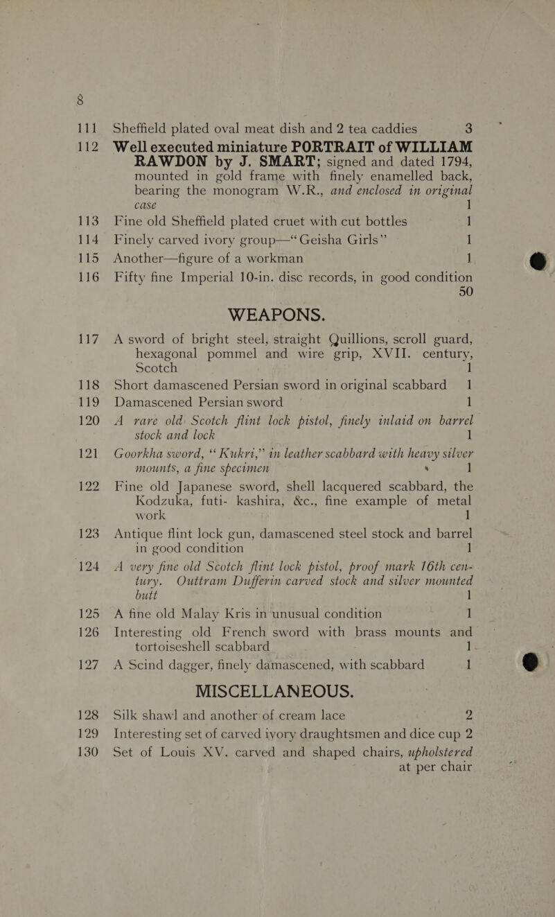 Sheffield plated oval meat dish and 2 tea caddies 3 Well executed miniature PORTRAIT of WILLIAM RAWDON by J. SMART; signed and dated 1794, mounted in gold frame with finely enamelled back, bearing the monogram W.R., and enclosed in original case ] Fine old Sheffield plated cruet with cut bottles 1] Finely carved ivory group— Geisha Girls” | Another—figure of a workman J Fifty fine Imperial 10-in. disc records, in good condition 50 WEAPONS. A sword of bright steel, straight Quillions, scroll guard, Scotch 1 Short damascened Persian sword in original scabbard 1 Damascened Persian sword 1] A rare old Scotch flint lock pistol, finely inlaid on barrel stock and lock 1 Goorkha sword, ‘ Kukrt,” in leather scabbard with heavy silver mounts, a fine specimen : Fine old Japanese sword, shell lacquered scabbard, the Kodzuka, futi- kashira, &amp;c., fine example of metal work ] Antique flint lock gun, damascened steel stock and barrel in good condition ] A very fine old Scotch flint lock pistol, proof mark 16th cen- tury. Outtram Dufferin carved stock and silver mounted butt A fine old Malay Kris in unusual condition 1 Interesting old French sword with brass mounts and tortoiseshell scabbard ig. A Scind dagger, finely damascened, with scabbard ] MISCELLANEOUS. Silk shawl and another of cream lace 2 Interesting set of carved ivory draughtsmen and dice cup 2 Set of Louis XV. carved and shaped chairs, upholstered at per chair 