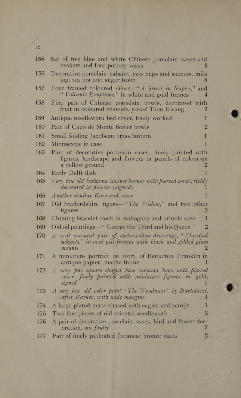 To 155 156 Loe 158 159 160 161 162 163 164 165 166 167 168 169 170 171 572 173 174 175 - 176 177 Set of five blue and white Chinese porcelain vases and beakers and four pottery vases 2 Decorative porcelain cabaret, two cups and saucers, milk jog, tea pot and sugar basin 8 Four framed coloured views: “A Street in Naples,’ and “ Volcanic Eruptions,” in white and gold frames 4 Fine pair of Chinese porcelain bowls, decorated with fruit in coloured enamels, period Taou Kwang 2 Antique needlework bed cover, finely worked Pair of Capo de Monte flower bowls Small folding Jacobean brass lantern Microscope in case —_ = KS — Pair of decorative porcelain vases, finely painted with figures, landscape and flowers in panels of colour on a yellow ground 2 Early Delft dish ] Very fine old Satsuma tucense burner with prerced cover, richly decorated in flowers (signed ) Another similar Koro and cover 1 Old Staffordshire figure—“ The Widow,’ and two other figures 3 Chiming bracelet clock in mahogany and ormolu case 1 Old oil paintings—“ George the Thirdand hisQueen” 2 A well executed pair of water-colour drawings, “ Classical subjects,” in oval gilt frames with black and gilded glass A miniature portrait on ivory of Benjamin Franklin in antique papier- mache frame A very fine square shaped blue satsuma koro, with pierced cover, finely painted with nmuniature figures in gold, signed A very fine old color print “ The Woodman” by Bartolozzt, after Barker, with wide margins 1 A large plated mace chased with eagles and scrolls ] Two fine pieces of old oriental needlework 2 A pair of decorative porcelain vases, bird and flower dec- oration, one faulty 2 Pair of finely patinated Japanese bronze vases me 