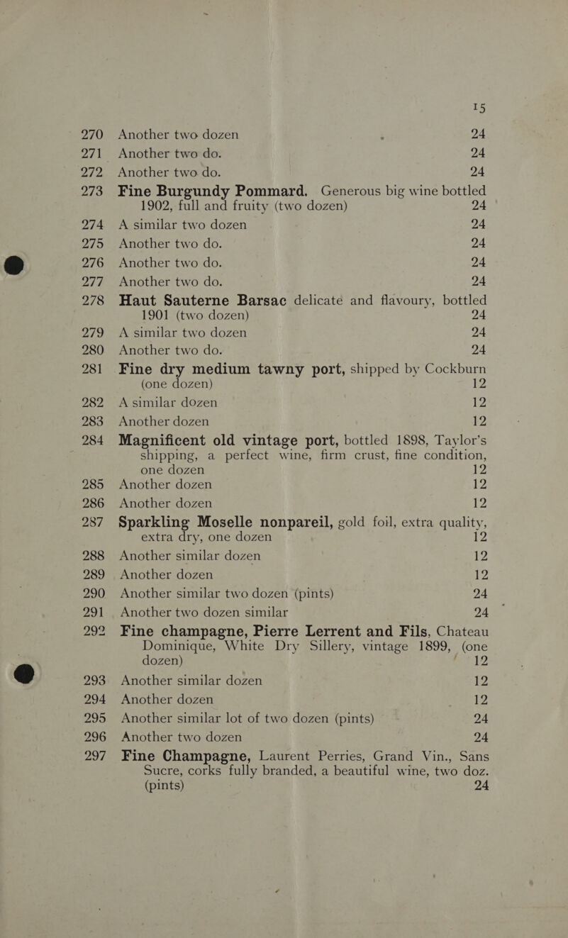 271 272 273 274 275 276 Ale 278 Bio 280 281 282 283 284 285 286 287 288 289 290 291 2g% 293 294 200 296 297 I5 Another two do. 24 Another two do. 24 Fine Burgundy Pommard. Generous big wine bottled 1902, full and fruity (two dozen) 24 A similar two dozen 24 Another two do. 24 Another two do. 24 Another two do. 24 Haut Sauterne Barsac delicate and flavoury, bottled 1901 (two dozen) 24 A similar two dozen 24 Another two do. 24 Fine dry medium tawny port, shipped by Cockburn (one dozen) 12 A similar dozen 12 Another dozen £2 Magnificent old vintage port, bottled 1898, Taylor’s shipping, a perfect wine, firm crust, fine condition, one dozen 12 Another dozen k2 Another dozen 12 Sparkling Moselle nonpareil, gold foil, extra quality, extra dry, one dozen 12 Another similar dozen 1 Another dozen iW Another similar two dozen (pints) 24 Another two dozen similar 24 Fine champagne, Pierre Lerrent and Fils, Chateau Dominique, White Dry Sillery, vintage 1899, (one dozen) ha Ue Another similar dozen 12 Another dozen 12 Another similar lot of two dozen (pints) 24 Another two dozen 24 Fine Champagne, Laurent Perries, Grand Vin., Sans Sucre, corks fully branded, a beautiful wine, two doz. (pints) | 24