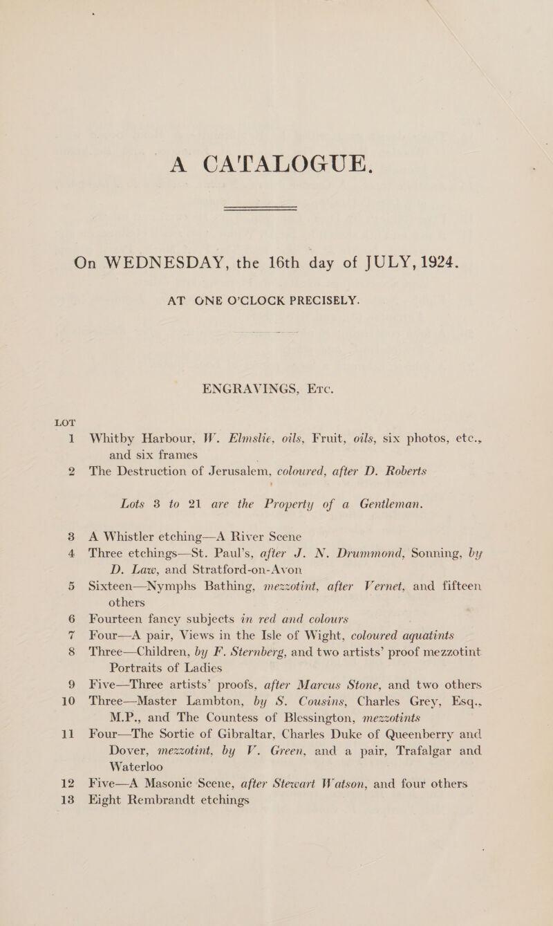 A CATALOGUE. LOT bh or 12 13 AT ONE O’CLOCK PRECISELY. ENGRAVINGS, Erc. Whitby Harbour, W. Elmslie, oils, Fruit, oils, six photos, etc., and six frames The Destruction of Jerusalem, coloured, after D. Roberts Lots 3 to 21 are the Property of a Gentleman. A Whistler etching—A River Scene Three etchings—St. Paul’s, after J. N. Drummond, Sonning, by D. Law, and Stratford-on-Avon Sixteen—Nymphs Bathing, mezzotint, after Vernet, and fifteen others Sr : Fourteen fancy subjects in red and colours Four—A pair, Views in the Isle of Wight, coloured aquatints Three—Children, by F. Sternberg, and two artists’ proof mezzotint Portraits of Ladies Five—Three artists’ proofs, after Marcus Stone, and two others Three—Master Lambton, by S. Cousins, Charles Grey, Esq., M.P., and The Countess of Blessington, mezzotints Four—The Sortie of Gibraltar, Charles Duke of Queenberry and Dover, mezzotint, by V. Green, and a pair, Trafalgar and Waterloo Five—A Masonic Scene, after Stewart Watson, and four others Eight Rembrandt etchings