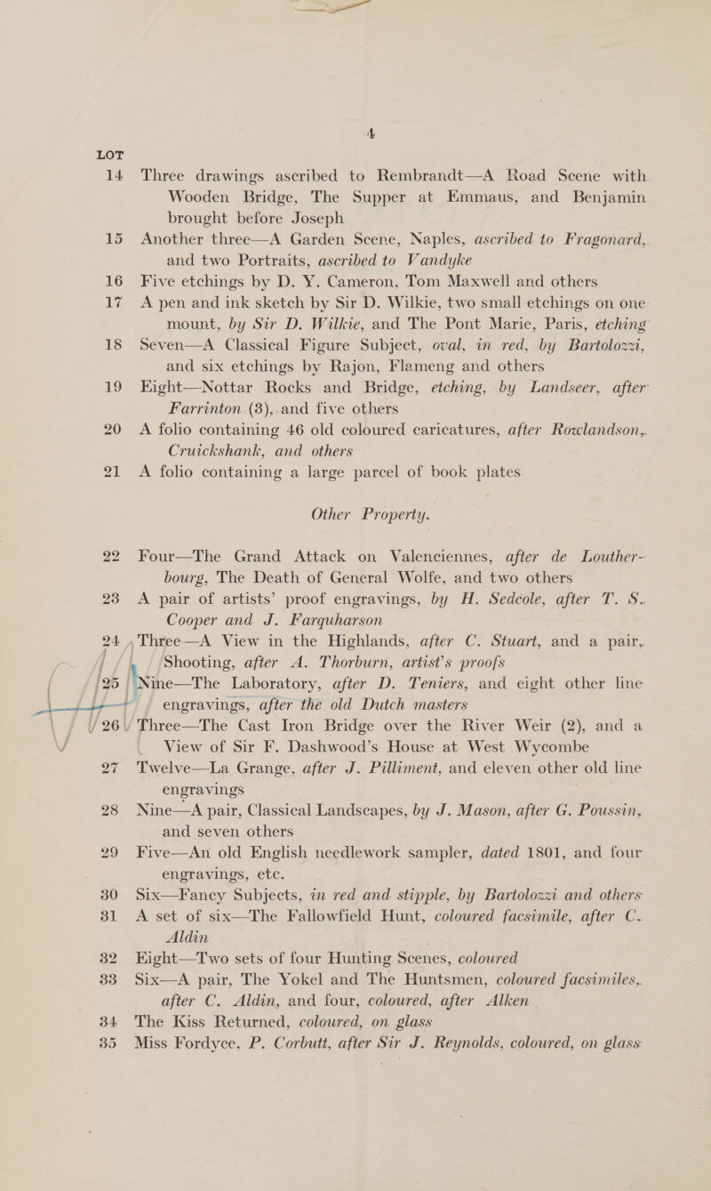 LOT 7 Three drawings ascribed to Rembrandt—A Road Scene with Wooden Bridge, The Supper at Emmaus, and Benjamin brought before Joseph Another three—A Garden Scene, Naples, ascribed to ge ust , and two Portraits, ascribed to Vandyke Five etchings by D. Y. Cameron, Tom Maxwell and others A pen and ink sketch by Sir D. Wilkie, two small etchings on one mount, by Sir D. Wilkie, and The Pont Marie, Paris, etching Seven—A Classical Figure Subject, oval, in red, by Bartolozzi, and six etchings by Rajon, Flameng and others Kight—Nottar Rocks and Bridge, etching, by Landseer, after Farrinton (8), and five others A folio containing 46 old coloured caricatures, after Rowlandson, Cruickshank, and others A folio containing a large parcel of book plates Other Property. Four—The Grand Attack on Valenciennes, after de Louther- bourg, The Death of General Wolfe, and two others A pair of artists’ proof engravings, by H. Sedcole, after T. S- Cooper and J. Farquharson Shooting, after A. Thorburn, artist's proofs engravings, after the old Dutch masters Three—The Cast Iron Bridge over the River Weir (2), and a View of Sir F. Dashwood’s House at West Wycombe Twelve—La Grange, after J. Pilliment, and eleven other old line engravings Nine—A pair, Classical Landseapes, by J. Mason, after G. Poussin, and seven others Five—An old English needlework sampler, dated 1801, and four engravings, etc. | Six—Fancy Subjects, in red and stipple, by Bartolozz. and others A set of six—The Fallowfield Hunt, coloured facsimile, after C Aldin Kight—Two sets of four Hunting Scenes, coloured Six—A pair, The Yokel and T he Huntsmen, coloured facsimiles, after C. Aldin, and four, coloured, after Alken The Kiss Returned, coloured, on glass Miss Fordyce, P. Corbutt, after Sir J. Reynolds, coloured, on glass: