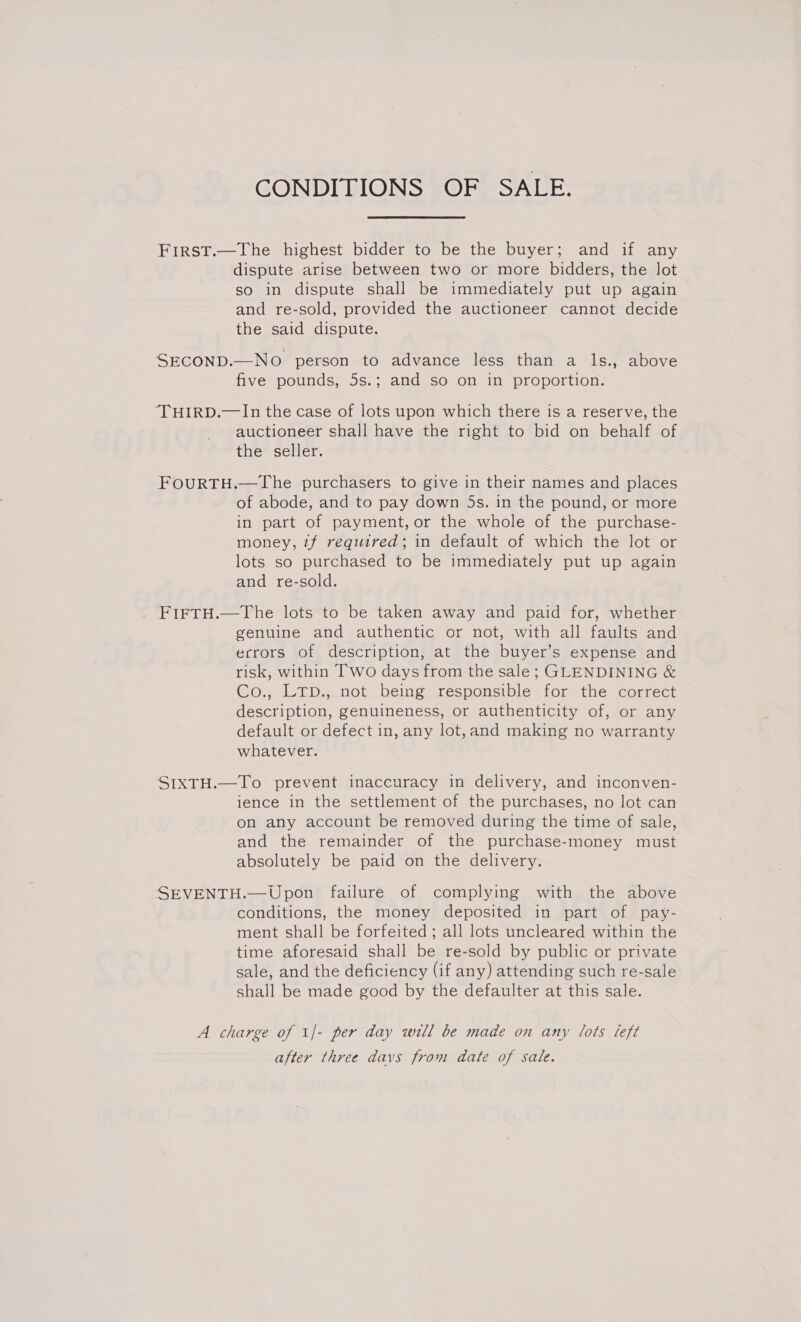 CONDITIONS OF SALE. First.—The highest bidder to be the buyer; and if any dispute arise between two or more bidders, the lot so in dispute shall be immediately put up again and re-sold, provided the auctioneer cannot decide the said dispute. SECOND.—NO person to advance less than a ls., above five pounds, 5s.; and so on in proportion. ‘THIRD.—In the case of lots upon which there is a reserve, the auctioneer shall have the right to bid on behalf of the seller. FOURTH.—The purchasers to give in their names and places of abode, and to pay down 5s. in the pound, or more in part of payment, or the whole of the purchase- money, 7f required; in default of which the lot or lots so purchased to be immediately put up again and re-sold. FiFTH.—The lots to be taken away and paid for, whether genuine and authentic or not, with all faults and errors of description, at the buyer’s expense and risk, within Two days from the sale; GLENDINING &amp; Co., LTp., not being responsible for the correct description, genuineness, or authenticity of, or any default or defect in, any lot, and making no warranty whatever. SIXTH.—To prevent inaccuracy in delivery, and inconven- ience in the settlement of the purchases, no lot can on any account be removed during the time of sale, and the remainder of the purchase-money must absolutely be paid on the delivery. SEVENTH.— Upon failure of complying with the above conditions, the money deposited in part of pay- ment shall be forfeited; all lots uncleared within the time aforesaid shall be re-sold by public or private sale, and the deficiency (if any) attending such re-sale shall be made good by the defaulter at this sale. A charge of 1/- per day will be made on any lots left after three davs from date of sale.