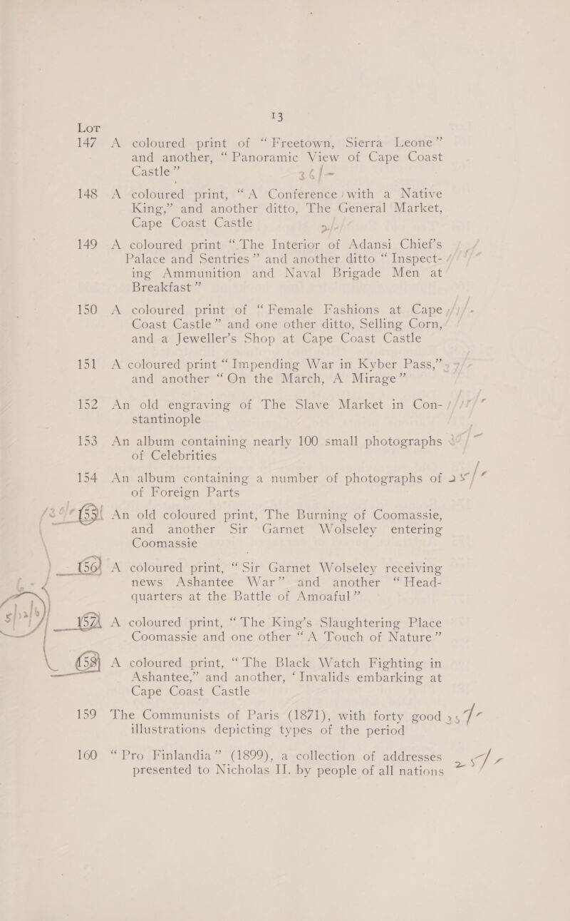 147 148 149 150 L5t  u3 A coloured + print ,of “ Freetowm, Sierra» Leone” and another, “Panoramic View of Cape Coast Castle rtf — e* “coloured print, (“A Conference # with “a Native King,” and another ditto, The-General ‘Market, Cape Coast Castle | A coloured print “.The Interior of Adansi Chief's Palace and. Séniries ” and another ditto. “ Inspect- ing Ammunition and Naval Brigade Men at Breakfast”’ yn a Coast Castle” and one other ditto, Selling Corn, anda Jewellers Shop at Cape Coast Castle A coloured print “Impending W ar in Kyber Pass,” and another “Qn the March, A Mirage” stantinople of Celebrities of Foreign Parts An old coloured print, The Burning of Coomassie, and “amother oir ~“Garnleér “Wolseley enterin= Coomassie ) news Ashantee War” and another “ Head- Guareers at the Battle or Amoatul’ A coloured print, “ The ‘King’s -Slaughtering Place Coomassie and one other “ A Touch of Nature” A coloured print, “ The Black Watch Fighting in Ashantee,” and another, ‘Invalids embarking at Cape Coast Castle , ly illustrations depicting types of the period ~ Pro Finlandia” (1899), a-collection of addresses presented to Nicholas II. by people of all nations