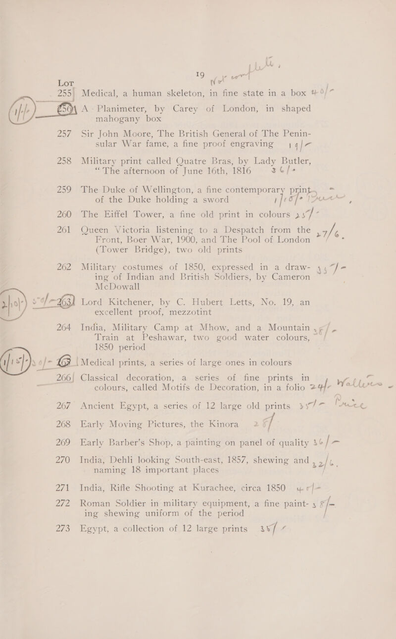 19g aie wr : Lor : 255. Medical, a human skeleton, in fine state in a box 4° (ij)-)_ GS Paimeter by Carey of London, in shaped mahogany box 25/ Sir John Moore, The British General of The Penin- sular War fame, a ine proof engraving aia f o 258 Military print called Quatre Bras, by Lady ey “The afternoon of June 16th, 1816 36/ 259 The Duke of Wellington, a fine contempora Dap poe othe. Duke holding a sword Joo] o/ Mt 200 7 Whe. Mate! Tower,-afine told! print in colours ee ‘261 Queen Victoria listening to a Despatch from the 7/t Front, Boer War, 1900, and 1 he Pool of.iondon ~ / * (Tower Bridge), two old prints 262 Military costumes of 1850, expressed in a draw- 4, “f= ing of Indian and British Soldiers, by Cameron ~~ ’ McDowall dep) e/- | ~3 | ord Kitehener, by C. Huber Hetts, No. 19 an / excellent proof, mezzotint 264 India, Military Camp at Mhow, and a Mountain , rd ie Train at Peshawar, two good water colours,” / a 1850 period | sf. \o/- G ‘Medical prints, a series of large ones in colours od 260). Classical decoration, : a.,;series, of fime.,-prints, in Wall £ éolours, called Motifs de Decoration, ina folie 244, iene kick Ne Mts a ¢. 267. Ancient Egypt, a series of 12 large old prints »77 268 Early Moving Pictures, the Kinora 2 f/ 269 Early Barber’s Shop, a painting on panel of quality os 270 India, Dehli looking South-east, 1857, shewing and , 2/% naming 18 important places 2/1 Indias Rifle (‘Shooting at) Kucachee, Neiresa 1650 hue e “ 272 Roman Soldier in military equipment, a fine paint- 4 F/- ing shewing uniform of the period | Zs Eeypt, aveollection- of 12 eee pants sep :