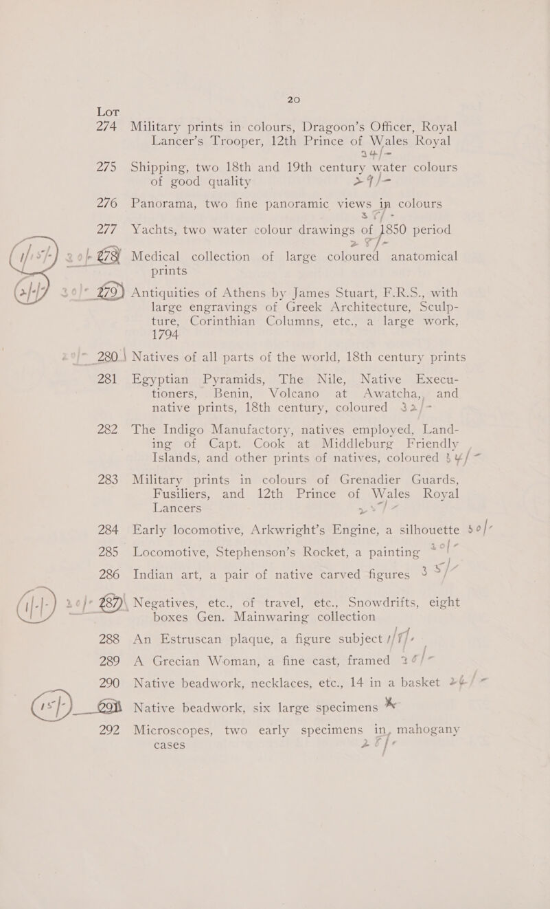 274 Military prints in colours, Dragoon’s Officer, Royal Lancer’s Trooper, 12th Prince of Wales Royal I4/— 275 Shipping, two 18th and 19th century water colours of good quality +4/- 276 Panorama, two fine panoramic views ip colours 3Y/ - 2/7 Yachts, two water colour drawings ses period | 278 Medical collection of large coloured anatomical a prints 30}* £79) Antiquities of Athens by James Stuart, F.R.S., with large engravings of Greek Architecture, Sculp- furess@oriatiian Golimmis <etc wea larce wor. 1794 a 280: Natives of all parts of the world, 18th century prints  251 Egyptian -Pyramids, The; Nile, .Native Execu- tioners™ o Benin,’ | Volcande) at) Awatcha and Mativer prints, loth ‘centigy,.coloured hase 282 The Indigo Manufactory, natives employed, Land- ing of Capt. Cook at Middleburg Friendly Islands, and other prints of natives, coloured 3 ¥/ ~ 283 Military prints in colours of Grenadier Guards, Fusiliers, and 12th Prince of Wales Royal Lancers rw hee: * 284 Early locomotive, Arkwright’s Engine, a silhouette $0/” See 285 Locomotive, Stephenson’s Rocket, a painting ~ ; — 286 Indian art, a pair of native carved figures f v4 f : , (i: Lo}? ZB2)\ Negatives, etc., of travel, etc., Snowdrifts, eight es boxes Gen. Mainwaring collection : |_A 288 An Estruscan plaque, a figure subject //f/- 289 A Grecian Woman, a fine cast, framed 24 } 290 Native beadwork, necklaces, etc., 14 in a basket 2¢/~ 1sf- ___ 99 Native beadwork, six large specimens as 292 Microscopes, two early specimens in, mahogany cases ee
