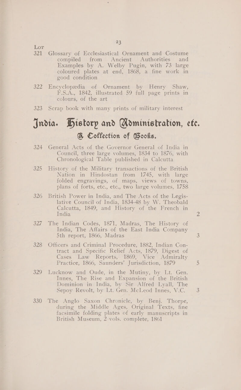 Lot 321 Glossary of Ecclesiastical Ornament and Costume compiled iidrom*. Ancient. Authorities:/ and Examples by A. Welby Pugin, with 73 large coloured) plates. at. end; 1860,-.a fine work, an good condition 322 Encyclopediayvom -Ornamient by “Obenry: ‘Shaw; P.S.2., Wet, lustrated 29 full pase prints an colours: Of, the ‘art 323 Scrap book with many prints of military interest Jndia. History and Moministration, ete. GB Coffection of Books, 324. General-Acts of, the. Governor General of India in Council, three large volumes, 1834 to 1876, with Chronological Table published in Calcutta o25 History of the Military transactions of the British Nation in Hindostan from 1745, with large folded engravings, of maps, views of towns, plans of forts, etc., etc., two large volumes, 1758 o26. ritish Power in ladia;and Phe7Acts of. the eos: lative Council of India, 1834-48 by W. Theobald Calcutta, 1849, and History of the French in India 2 327 The Indian Codes, 1871, Madras, The History of ledia, The Adtairs-of the’tast India Company 5th report, 1866, Madras 3 328 Officers and Criminal Procedure, 1882, Indian Con- tract. and specific Reliefe Acts 1379. Dicest of Cases Law “Reports,—1809 “Vice” Admiralty Practice, 1866, Saunders’ Jurisdiction, 1879 5 229 luicknow and Oude,-in the MiGtiny, by. Lt.”Gen. “Innes, Ihe-'Rise: and Expansion of the British Domimion ine India, by SieeAliredMeyall, The Sepoy Revolt, by Lt. Gem McLeod Innes, V.C. ) 830 /ihe Angelo: Saxon’ Chronicle, by “Ben).. Thorpe, darme the Middle. Ages, Orncimal” Texts, dine facsimile folding plates of early manuscripts in British Museum, 2 vols. complete, 1861