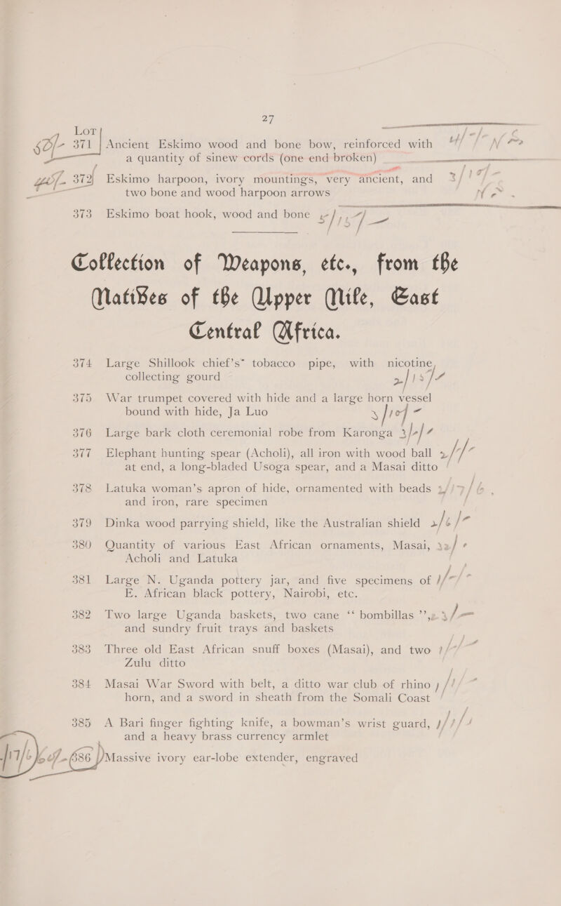 nn 4 LOT al */ So- 371 | Ancient Eskimo wood and bone bow, reinforced with Toe . a quantity of sinew cords (one end broken) aR SY - oe  —_ Z/- 372) Eskimo harpoon, ivory mountings, very ancient, and ; two bone and wood harpoon arrows N + 373 Eskimo boat hook, wood and bone s/ ne Collection of Weapons, etc, from the Matibes of tBe Qlpper (Mile, Cast Central Africa. 374 Large Shillook chief’s” tobacco pipe, with nicotine collecting gourd &gt;| jp seen ere PRN FRIES A TE A 375 War trumpet covered with hide and a large horn vessel bound with hide, Ja Luo y fre] - Large bark cloth ceremonial robe from Karonga ab}- 6 377 Elephant hunting spear (Acholi), all iron with wood ball //° at end, a long-bladed Usoga spear, and a Masai ditto | | 378 Latuka woman’s apron of hide, ornamented with beads 4, and iron, rare specimen } 379 Dinka wood parrying shield, like the Australian shield ft — 380 Quantity of various East African ornaments, Masai, 3: / ‘ . Acholi and Latuka f | / 381 Large N. Uganda pottery jar, and five specimens of //* E. African black pottery, Nairobi, etc. 382 Two large Uganda baskets, two cane ‘‘ bombillas ’’,2 3 / _ and sundry fruit trays and baskets 383 Three old East African snuff boxes (Masai), and two ?/ Zulu ditto 384 Masai War Sword with belt, a ditto war club of rhino ) /t horn, and a sword in sheath from the Somali Coast / 3 fi f 385 A Bari finger fighting knife, a bowman’s wrist guard, J//// and a heavy brass currency armlet       ? Io Uh 386 Massive ivory ear-lobe extender, engraved  