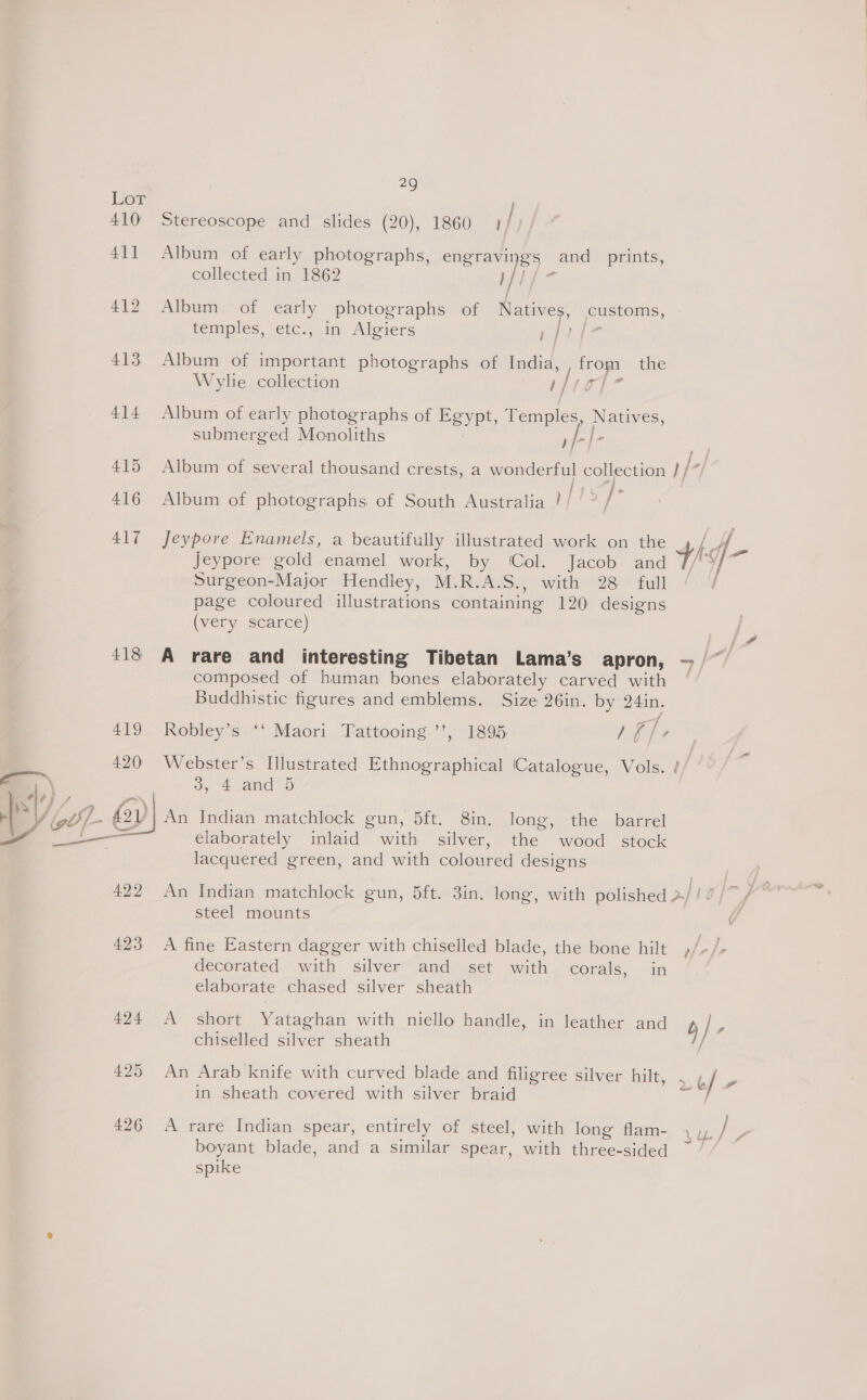  le) , Ler 410° Stereoscope and slides (20), 1860 1/ 411 Album of early photographs, engravings and _ prints, collected in 1862 i]7) - 412 Album of early photographs of Natives, customs, temples, etc., in Algiers f } 413 Album of important photographs of India, from the Wylie collection |; rie 414 Album of early photographs of Egypt, Temples, Natives, submerged Monoliths »fl- é L/ 415 Album of several thousand crests, a wonderful collection //* 416 Album of photographs. of South Australia |/ fof 417 Jeypore Enamels, a beautifully illustrated work on the ra Jeypore gold enamel work, by (Col. Jacob and 49 Surgeon-Major Hendley, M.RJA. Dy with e280 full page coloured illustrations containing 120 designs (very scarce) 418 A rare and interesting Tibetan Lama’s apron, - composed of human bones elaborately carved with Buddhistic figures and emblems. Size 26in. by 24in. 419 Robley’s ‘‘ Maori Tattooing ’’, 1895 iba 420 Webster’s Illustrated Ethnographical ‘Catalogue, Vols. / J, 2 and 0 2  An Indian matchlock gun, 5ft. 8in. long, the barrel elaborately inlaid with silver, the wood stock lacquered green, and with coloured designs 422 An Indian matchlock gun, 5ft. 3in. long, with polished &gt;/ steel mounts 423 A fine Eastern dagger with chiselled blade, the bone hilt &gt; Le decorated with silver and set with corals, in elaborate chased silver sheath 424 A short Yataghan with niello handle, in leather and b | 5 chiselled silver sheath 425 An Arab knife with curved blade and filigree silver hilt, . Qf a in sheath covered with silver braid 7 426 A rare Indian spear, entirely of steel, with long flam- boyant blade, and a similar spear, with three-sided spike