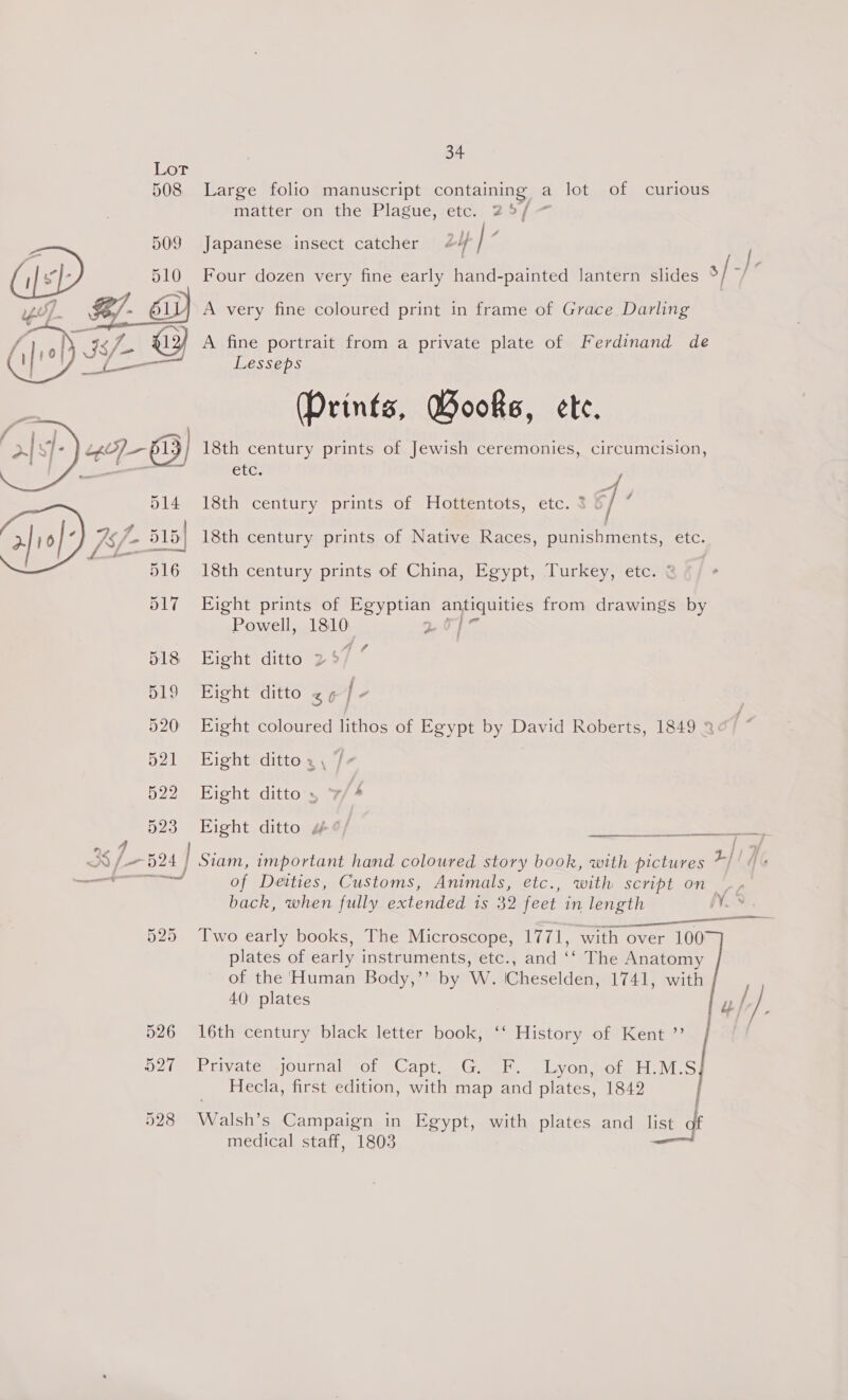 of 508 Large folio manuscript containing a lot of curious matterzon! the Plague, rete, Ziyi é . 509 Japanese insect catcher 4 } i]s}? 510 Four dozen very fine early hand-painted lantern slides s[-)- yf. : Ol A very fine coloured print in frame of Grace Darling / | Nh is X13) A fine portrait from a private plate of Ferdinand de £3 ay Bee ond Lesseps (Prints, Wooks, ete. 18th century prints of Jewish ceremonies, circumcision, CU. 18th century prints of Hottentots, etc. 3 ef: a}io) 7s j- 515} 18th century prints of Native Races, punishments, etc. ye a 516 18th century prints of China, Egypt, Turkey, etc. &amp; ,  Powell, ele 2 518 Eight ditto 2%) ” 519 Eight ditto &lt;¢/- 517 Eight prints of Egyptian pe Ne from drawings by 520 Eight coloured lithos of Egypt by David Roberts, 1849 3 ¢ 521 Eight dittoa, /- 522 Eight ditto’, 7/4 523 Eight ditto 4¢/ oils Ship Sn 4 3S / — 524 | Siam, important hand coloured story book, with pictures 217 — of Deities, Customs, Animals, etc., with SCript On ay back, when fully extended is 32 feet in length Ves Se 525 Two early books, The Microscope, 1771, with over 100 plates of early instruments, etc., and ‘‘ The Anatomy of the Human Body,’’ by W. (Cheselden, 1741, with 40 plates Lu /} 526 16th century black letter book, ‘‘ History of Kent ”? 527 Private .journal of Capt. G. F. Lyon, of H.M.S Hecla, first edition, with map and plates, 1842 528 Walsh’s Campaign in Egypt, with plates and list of medical staff, 1803