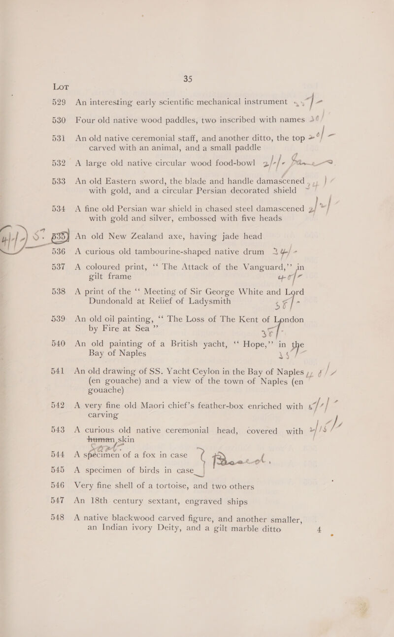 Sy) 529 An interesting early scientific mechanical instrument «4. 4. a Ve 531 An old native ceremonial staff, and another ditto, the top &gt;°) carved with an animal, and a small paddle 530 Four old native wood paddles, two inscribed with names 4° 532 &lt;A large old native circular wood food-bowl helt Pan LS, 533 An old Eastern sword, the blade and handle damascened te i with gold, and a circular Persian decorated shield ey 534 A fine old Persian war shield in chased steel damascened 3/ “/ with gold and silver, embossed with five heads } An old New Zealand axe, having jade head  A curious old tambourine-shaped native drum 2 4, 537 A coloured print, ‘‘ The Attack of the Vanguard,’’ in gilt frame wor 538 A print of the ‘‘ Meeting of Sir George White and Lord Dundonald at Relief of Ladysmith | : ‘| . 539 An old oil painting, ‘‘ The Loss of The Kent of London by Fire at Sea ”’ sF]- 540 An old painting of a British yacht, ‘ Hope,” in pre Bay of Naples ee oe 541 An old drawing of SS. Yacht Ceylon in the Bay of Naples), 4 iS (en gouache) and a view of the town of Naples (en gouache) 542 &lt;A very fine old Maori chief’s feather-box enriched with cf] : carving : Ap 543 A curious old native ceremonial head, covered with human, skin Le po a 544 A specimen of a fox in case Ke {2 ( ye a , 545 A specimen of birds in case_| 546 Very fine shell of a tortoise, and two others 547 An 18th century sextant, engraved ships 548 &lt;A native blackwood carved figure, and another smaller, | an Indian ivory Deity, and a gilt marble ditto 4