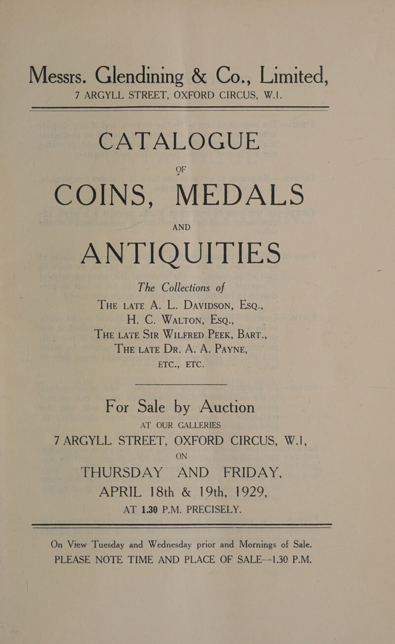 Messrs. Glendining &amp; Co., Limited, ferro s REET, OXFORD CIRCUS, W.I. CATALOGUE COINS, MEDALS ANTIQUITIES The Collections of THe tate A. L. Davipson, Esa., PG WarroneFso: © THE LATE Srr WILFRED PEEK, Barr., THE LATE Dr. A. A. PAYNe, Tete. ETC: For Sale by Auction AT OUR GALLERIES 7 ARGYLL STREET, OXFORD CIRCUS, W.1, ON THURSDAY AND FRIDAY, APRIL 18th &amp; 19th, 1929, __ AT 1.30 P.M. PRECISELY. On View Tuesday and Wednesday prior and Mornings of Sale. PLEASE NOTE TIME AND PLACE OF SALE—1.30 P.M.