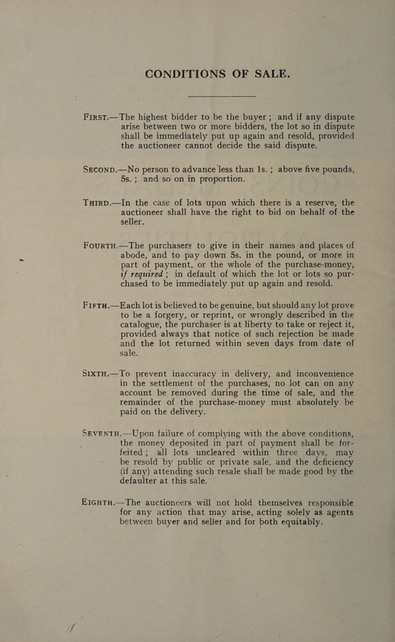 CONDITIONS OF SALE. First.—The highest bidder to be the buyer; and if any dispute arise between two or more bidders, the lot so in dispute shall be immediately put up again and resold, provided the auctioneer cannot decide the said dispute. SECOND.—No person to advance less than Is. ; above five pounds, 5s. ; and so on in proportion. TuirpD.—In the case of lots upon which there is a reserve, the _ auctioneer shall have the right to bid on behalf of the seller. FouRTH.—The purchasers to give in their names and places of abode, and to pay down 5s. in the pound, or more in part of payment, or the whole of the purchase-money, tf required ; in default of which the lot or lots so pur- chased to be immediately put up again and resold. Firtu.—FEach lot is believed to be genuine, but should any lot prove to be a forgery, or reprint, or wrongly described in the catalogue, the purchaser is at liberty to take or reject it, provided always that notice of such rejection be made and the lot returned within seven days from date of sale. SIXTH.—To prevent inaccuracy in delivery, and inconvenience in the settlement of the purchases, no lot can on any account be removed during the time of sale, and the remainder of the purchase-money must absolutely be paid on the delivery. SEVENTH.—Upon failure of complying with the above conditions, the money deposited in part of payment shall be for- feited; all lots uncleared within three days, may be resold by public or private sale, and the deficiency (if any) attending such resale shall be made good by the defaulter at this sale. E1GHTH.—The auctioneers will not hold themselves responsible for any action that may arise, acting solely as agents between buyer and seller and for both equitably.