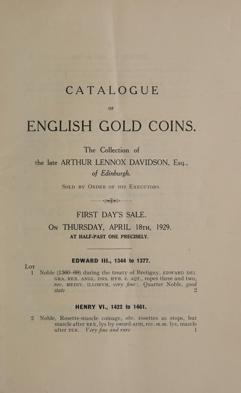 CATALOGUE OF ENGLISE GOLD COINS. The Collection of the late ARTHUR LENNOX DAVIDSON, Esq., of Edinburgh. SOLD BY ORDER OF HIS EXECUTORS. + Keegy} -—— — FIRST DAY’S SALE. On THURSDAY, APRIL 18rn, 1929. AT HALF-PAST ONE PRECISELY. EDWARD IIl., 1344 to 1377. Lot 7 1 Noble (1360-69) during the treaty of Bretigny, EDWARD DEI. GRA. REX. ANGL. DNS. HYB. Z. AQT., ropes three and two, vev. MEDIV. ILLORVM, very fine; Quarter Noble, good state 2 _ HENRY VI., 1422 to 1461. 2 Noble, Rosette-mascle coinage, obv. rosettes as stops, but mascle after REX, lys by sword-arm, rev. m.m. lys, mascle after PER. Very fine and rare 1