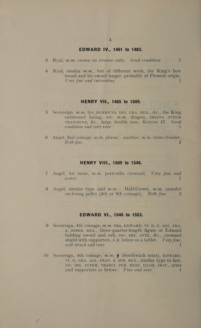 NI € 10 4 EDWARD IV., 1461 to 1483. Ryal, m.m. crown on reverse only. Good condition 1 Ryal, similar m.m., but of different work, the King’s face broad and his sword longer, probably of Flemish origin. Very fine and interesting 1 HENRY VII., 1485 to 1509. Sovereign, m.m. lyS, HENRICVS. DEI. GRA. REX., &amp;c., the King enthroned facing, vev. m.m. dragon, IHESVS AVTEM TRANSIENS, &amp;c., large double rose, Kenyon 47. Good condition and very rare 1 Angel, 2nd coinage, m.m. pheon ; another, m.m. cross crosslet. both fine 2 HENRY Vill., 1509 to 1546. Angel, Ist issue, m.m. portcullis crowned. Very fine and scarce ] Angel, similar type and m.m.; Half-Crown, m.m. annulet enclosing pellet (4th or 5th coinage). oth fine ys EDWARD VI., 1546 to 1553. . Sovereign, 4th coinage, m.m. tun, EDWARD. VI. D. G. AGL. FRA. Z. HIBER. REX., three-quarter-length figure of Edward holding sword and orb, vev. IHS. AVTE, &amp;c., crowned shield with supporters, E.R. below onatablet. Very fine, well struck and rare 1 Sovereign, 4th coinage, m.m. y (Southwark mint), EDWARD. VI. D. GRA. AGL. FRAN. Z. HIB. REX., Similar type to last, vev, IHS. AVTEM. TRANCI. PER. MEDI. ILLOR. IBAT., arms