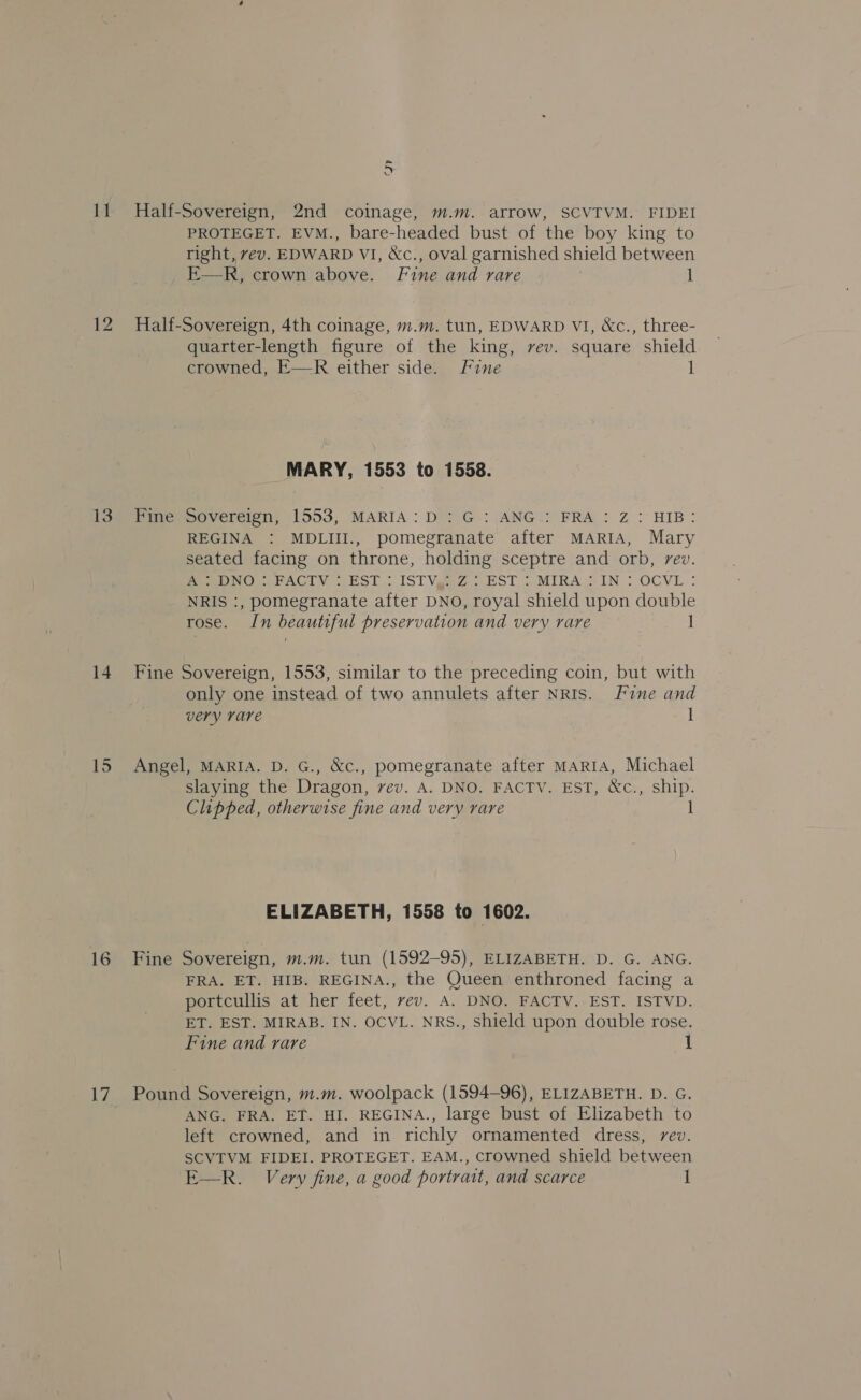 12 13 14 15 17 JY PROTEGET. EVM., bare-headed bust of the boy king to right, vev. EDWARD VI, &amp;c., oval garnished shield between E—R, crown above. Fine and rare | 1 Half-Sovereign, 4th coinage, m.m. tun, EDWARD VI, &amp;c., three- quarter-length figure of the king, rev. square shield crowned, E—R either side. Fine 1 MARY, 1553 to 1558. Pine Sovereign, 1553, MARIA: D: G :.ANG.: FRA : Z : HIB: REGINA : MDLIII., pomegranate after MARIA, Mary seated facing on throne, holding sceptre and orb, rev. Pea. .PACTV {EST - ISTVga7..EST &gt; MIRA GIN : OCVL : NRIS :, pomegranate after DNO, royal shield upon double rose. In beautiful preservation and very rare 1 Fine Sovereign, 1553, similar to the preceding coin, but with only one instead of two annulets after NRIS. Fine and very rare 1 Angel, MARIA. D. G., &amp;c., pomegranate after MARIA, Michael slaying the Dragon, vev. A. DNO. FACTV. EST, &amp;c., ship. Chipped, otherwise fine and very rare 1 ELIZABETH, 1558 to 1602. Fine Sovereign, m.m. tun (1592-95), ELIZABETH. D. G. ANG. FRA. ET. HIB. REGINA., the Queen enthroned facing a portcullis at her feet, vev. A. DNO. FACTV. EST. ISTVD. ET. EST. MIRAB. IN. OCVL. NRS., shield upon double rose. Fine and rare 1 Pound Sovereign, m.m. woolpack (1594-96), ELIZABETH. D. G. ANG. FRA. ET. HI. REGINA., large bust of Elizabeth to left crowned, and in richly ornamented dress, rev. SCVTVM FIDEI. PROTEGET. EAM., crowned shield between E—R. Very fine, a good portrait, and scarce 1