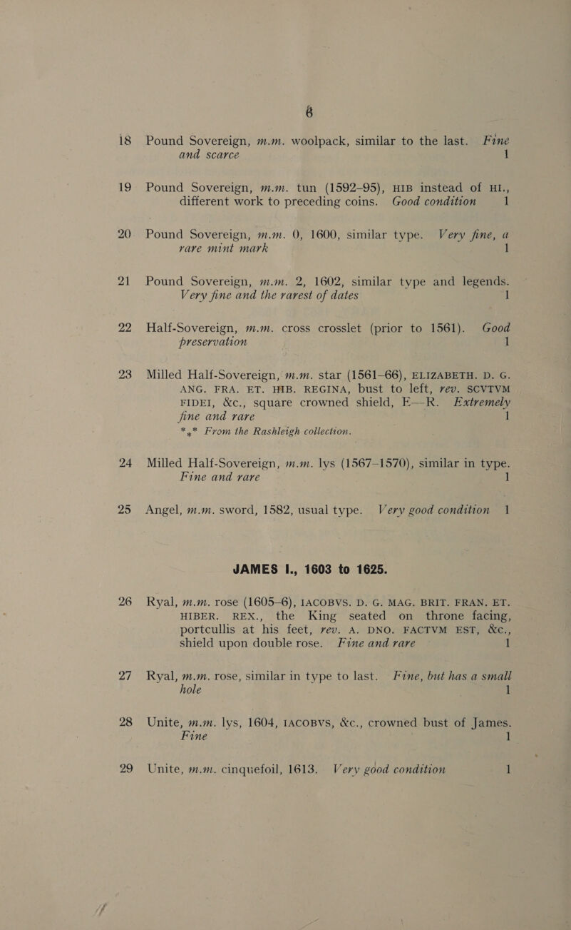 18 19 22 24 25 27 29 6 Pound Sovereign, m.m. woolpack, similar to the last. Fane and scarce 1 Pound Sovereign, m.m. tun (1592-95), HIB instead of HI., different work to preceding coins. Good condition 1 Pound Sovereign, m.m. 0, 1600, similar type. Very fine, a rare mint mark 1 Pound Sovereign, m.m. 2, 1602, similar type and legends. Very fine and the rarest of dates 1 Half-Sovereign, m.m. cross crosslet (prior to 1561). Good preservation 1 Milled Half-Sovereign, m.m. star (1561-66), ELIZABETH. D. G. ANG. FRA. ET. HIB. REGINA, bust to left, vev. SCVTVM FIDEI, &amp;c., square crowned shield, E—R. Extremely fine and rare | * * Fyvom the Rashleigh collection. Milled Half-Sovereign, m.m. lys (1567-1570), similar in type. Fine and rare 1 Angel, m.m. sword, 1582, usual type. Very good condition 1 JAMES I., 1603 to 1625. Ryal, m.m. rose (1605-6), IACOBVS. D. G. MAG. BRIT. FRAN. ET. HIBER. REX., the King seated on _ throne facing, portcullis at his feet, vev. A. DNO. FACTVM EST, &amp;¢., shield upon double rose. Fine and rare 1 Ryal, m.m. rose, similar in type to last. Fine, but has a small hole I Unite, m.m. lys, 1604, IACOBVs, &amp;c., crowned bust of James. Fine 1 Unite, m.m. cinquefoil, 1613. Very good condition 1