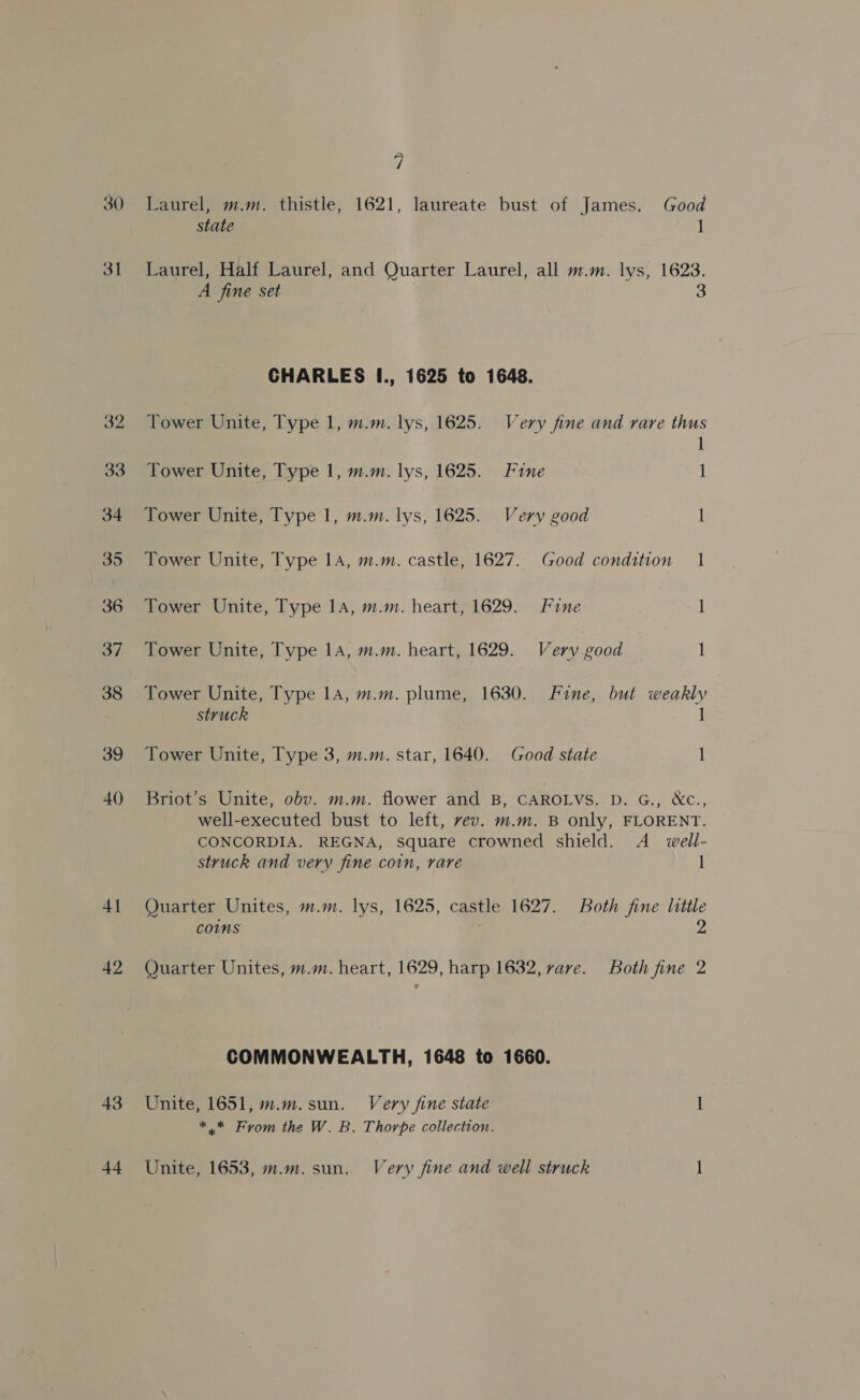 30 31 4] 42 43 7 Laurel, m.m. thistle, 1621, laureate bust of James. Good state 1 Laurel, Half Laurel, and Quarter Laurel, all m.m. lys, 1623. A fine set 3 CHARLES I., 1625 to 1648. Tower Unite, Type 1, m.m. lys, 1625. Very fine and rare thus 1 Tower Unite, Type 1, m.m. lys, 1625. Fine 1 Tower Unite, Type 1, m.m. lys, 1625. Very good i Tower Unite, Type 1A, m.m. castle, 1627. Good condition 1 Tower Unite, Type 14, m.m. heart;1629. Fine 1 Tower Unite, Type 14, m.m. heart, 1629. Very good 1 Tower Unite, Type 14, m.m. plume, 1630. Fine, but weakly struck 1 Tower Unite, Type 3, m.m. star, 1640. Good state 1 Briot’s Unite, obv. m.m. flower and B, CAROLVS. D. G., &amp;C., well-executed bust to left, vev. m.m. B only, FLORENT. CONCORDIA. REGNA, square crowned shield. A_ well- struck and very fine coin, rare I Quarter Unites, m.m. lys, 1625, castle 1627. Both fine little comms 2 Quarter Unites, m.m. heart, 1629, harp 1632, rare. Both fine 2 COMMONWEALTH, 1648 to 1660. Unite, 1651, m.m.sun. Very jine state 1 *.* From the W. B. Thorpe collection.