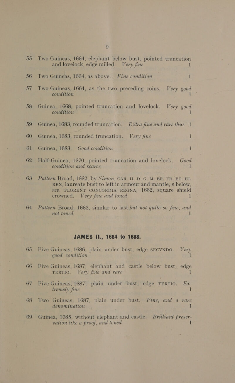 64 Two Guineas, 1664, elephant below bust, pointed truncation Two Guineas, 1664, as the two preceding coins. Very good Guinea, 1668, pointed truncation and lovelock. Very good condition - 1 Guinea, 1683, rounded truncation. Extra fine and rare thus 1 Half-Guinea, 1670, pointed truncation and lovelock. Good condition and scarce 1 REX, laureate bust to left in armour and mantle, s below, vev. FLORENT CONCORDIA REGNA, 1662, Square shield crowned. Very fine and toned I Pattern Broad, 1662, similar to last,but not quite so fine, and not toned JAMES il., 1684 to 1688. Five Guineas, 1686, plain under bust, edge SECVNDO. Very good condition I Five Guineas, 1687, elephant and castle below bust, edge TERTIO. Very fine and rare I Five Guineas, 1687, plain under bust, edge TERTIO. Ex- tremely fine I Two Guineas, 1687, plain under bust. fine, and a rare denomination 1 Guinea, 1685, without elephant and castle. Brilliant preser- vation like a proof, and toned I