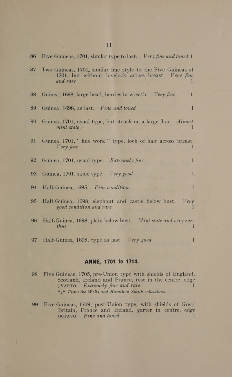 86 87 88 89 90) 91 92 93 94 95 96 98 99 11 Five Guineas, 1701, similar type tolast. Very fine and toned | Two Guineas, 1701, similar fine style to the Five Guineas of 1701, but without lovelock across breast. Very fine and rare 1 Guinea, 1698, large head, berries in wreath. Very fine is Guinea, 1698, as last. Fane and toned 1 Guinea, 1701, usual type, but struck on a large flan. Almost mint state | 1 Guinea, 1701, “ fine work ” type, lock of hair across breast. Very fine I | Guinea, 1701, usualtype. Extremely fine 1 Guinea, 1701, same type. Very good | 1 Half-Guinea, 1695. Fine condition | - 1 Half-Guinea, 1698, elephant and castle below bust. Very good condition and rare 1 Half-Guinea, 1698, plain below bust. Mant state and very rare thus 1 Half-Guinea, 1698, type as last. Very good I ANNE, 1701 te 1774. Five Guineas, 1705, pre-Union type with shields of England, Scotland, Ireland and France, rose in the centre, edge QVARTO. Extremely fine and rare 1 #.* From the Wells and Hamilton-Smith collections. Five Guineas, 1709, post-Union type, with shields of Great Britain, France and Ireland, garter in centre, edge OCTAVO. Fine and toned 1