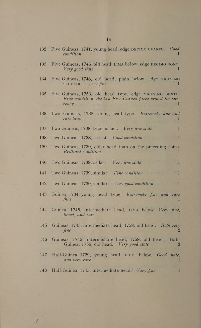 132 145 146 147 148 14 Five Guineas, 1741, young head, edge DECIMO QVARTO. Good condition 1 Five Guineas, 1746, old head, Lima below, edge DECIMO NONO. Very good state 1 Five Guineas, 1748, old head, plain below, edge VICESIMO SECVNDO. Very fine Five Guineas, 1753, old head type, edge VICESIMO SEXTO. Fine condition, the last Five-Guinea piece issued for cur- vency 1 Two Guineas, 1738, young head type. Extremely fine and rare thus Two Guineas, 1738, type as last. Very fine state 1 Two Guineas, 1738, as last. Good condition 1 Two Guineas, 1739, older head than on the preceding coins. Brilliant condition 1 Two Guineas, 1739, as last. Very fine state ] Two Guineas, 1739, similar. Fine condition - 1 Two Guineas, 1739, similar. Very good condition 1 Guinea, 1734, young head type. Extremely fine and rare thus 3 1 Guinea, 1745, intermediate head, Lima below Very fine, toned, and rare Guineas, 1745, intermediate head, 1758, old head. Both very fine 2 Guineas, 1745, intermediate head, 1759, old head; Half- Guinea, 1756, old head. Very good state 3 Half-Guinea, 1729, young head, E.1.c. below. Good state, and very rare 1 Half-Guinea, 1745, intermediate head.' Very fine 1