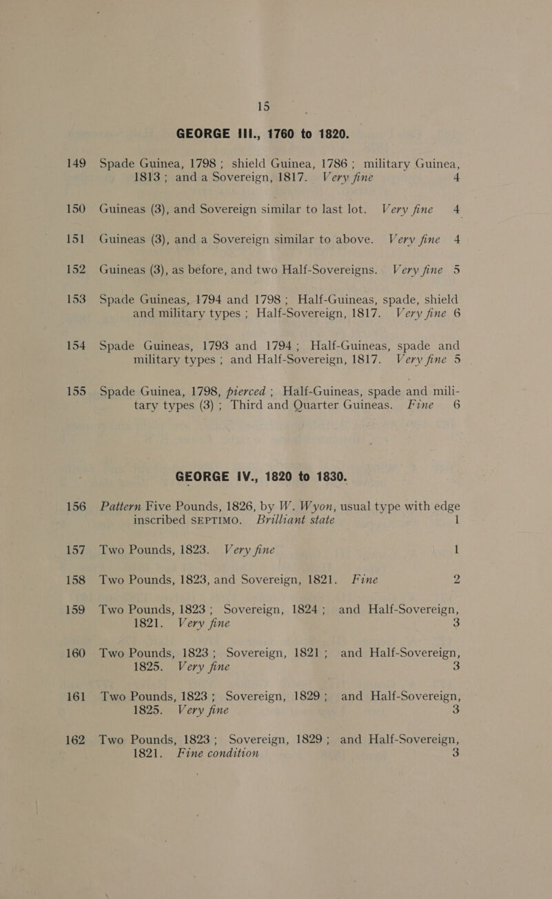 154 155 160 161 162 = 15 GEORGE Ili., 1760 to 1820. Spade Guinea, 1798 ; shield Guinea, 1786 ; military Guinea, 1813 ; and a Sovereign, 1817. Very fine 4 Guineas (3), and Sovereign similar to last lot. Very fine 4 Guineas (3), and a Sovereign similar to above. Very fine 4 Guineas (3), as before, and two Half-Sovereigns. Very fine 5 Spade Guineas, 1794 and 1798; Half-Guineas, spade, shield and military types ; Half-Sovereign, 1817. Very fine 6 Spade Guineas, 1793 and 1794; Half-Guineas, spade and military types ; and Half-Sovereign, 1817. Very fine 5 | Spade Guinea, 1798, pierced ; Half-Guineas, spade and mili- tary types (3); Third and Quarter Guineas. Fine 6 GEORGE IV., 1820 to 1830. Pattern Five Pounds, 1826, by W. Wyon, usual type with edge inscribed SEPTIMO. Brilliant state 1 Two Pounds, 1823. Very fine 1 Two Pounds, 1823, and Sovereign, 1821. Fine ye Two Pounds, 1823; Sovereign, 1824; and Half-Sovereign, 1821. Very fine 3 Two Pounds, 1823; Sovereign, 1821; and Half-Sovereign, 1825. Very fine 3 Two Pounds, 1823; Sovereign, 1829; and Half-Sovereign, 1825. Very fine 3 Two Pounds, 1823; Sovereign, 1829; and Half-Sovereign, 1821. Fine condition 3