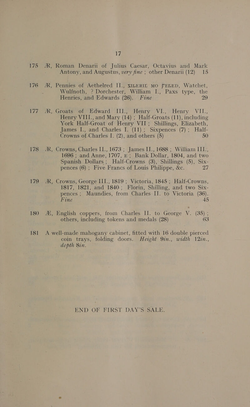 175 176 177 178 180 181 1 Antony, and Augustus, very fine ; other Denarii (12) 15 Wulfnoth, ? Dorchester, Wiliam I., Paxs type, the Henries, and Edwards (26). Fine 29 Henry VIII., and Mary (14) ; Half-Groats (11), including York Half-Groat of Henry VII; Shillings, Elizabeth, eect), ana Charles f) {11).; Sixpences’ (7) ; .Halt- Crowns of Charles I. (2), and others (5) 50 AX, Crowns, Charles II., 1673 ; James II., 1688 ; William III., 1696 ; and Anne, 1707, E; Bank Dollar, 1804, and two Spanish Dollars; Half-Crowns (3), Shillings (5), Six- . pences (6) ; Five Francs of Louis Philippe, &amp;c. 27 AR, Crowns, George III., 1819 ; Victoria, 1845 ; Half-Crowns, 1817, 1821, and 1840; Florin, Shilling, and two Six- pences ; Maundies, from Charles II. to Victoria (36). Fine : 45 72, English coppers, from Charles: IJ.- to. George V.- (35); others, including tokens and medals (28) 63 A well-made mahogany cabinet, fitted with 16 double pierced coin trays, folding doors. Height 9in., width 12in., depth 8in. PND OF PIRST DAY Sean.