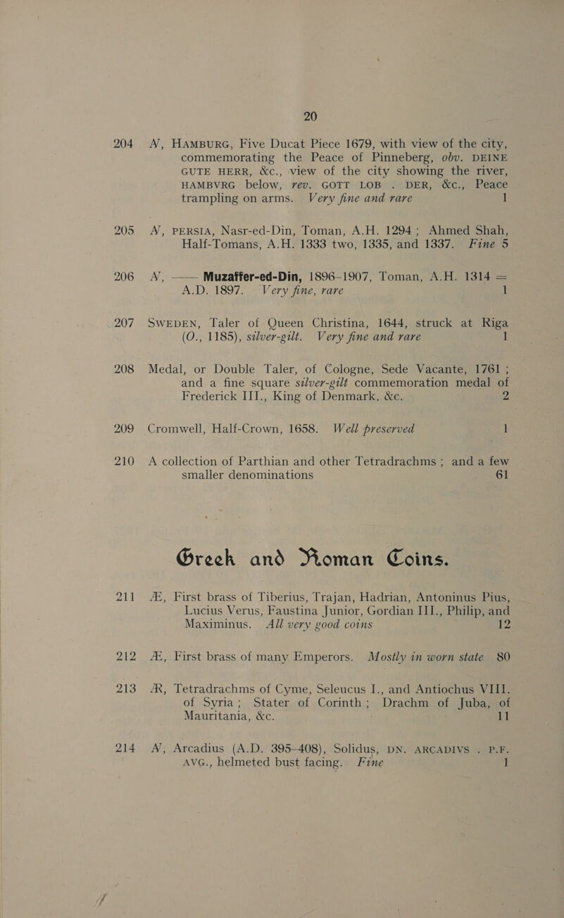 20 204. A’, HAMBURG, Five Ducat Piece 1679, with view of the city, commemorating the Peace of Pinneberg, obv. DEINE GUTE HERR, &amp;c., view of the city showing the river, HAMBVRG below, vev. GOTT LOB . DER, &amp;c., Peace trampling on arms. Very fine and rare 205 A, PERSIA, Nasr-ed-Din, Toman, A.H. 1294; Ahmed Shah, Half-Tomans, A.H. 1333 two, 1335, and 1337. Fine 5 206 A, —— Muzaffer-ed-Din, 1896-1907, Toman, A.H. 1314 = A.D... 1897. ~“Very fine, rare 1 207 SWEDEN, Taler of Queen Christina, 1644, struck at Riga : (O., 1185), selver-gilt. Very fine and rare 1 208 Medal, or Double Taler, of Cologne, Sede Vacante, 1761 ; and a fine square szlver-gilt commemoration medal of Frederick III., King of Denmark, &amp;c. 2 209 Cromwell, Half-Crown, 1658. Well preserved 1 210 &lt;A collection of Parthian and other Tetradrachms ; and a few smaller denominations 61 G@reck and Moman Coins. ‘, First brass of Tiberius, Trajan, Hadrian, Antoninus Pius, Lucius Verus, Faustina Junior, Gordian III., Philip, and Maximinus. All very good coins 12 ho _— — as les! 212 AX, First brass of many Emperors. Mostly in worn state 80 213 AX, Tetradrachms of Cyme, Seleucus I., and Antiochus VIII. of Syria ; Stater,of Corinth ;» Drachm? of Qibasear Mauritania, &amp;c. 11 214 A’, Arcadius (A.D. 395-408), Solidus, DN. ARCADIVS . P.F. AVG., helmeted bust facing. Fine 1