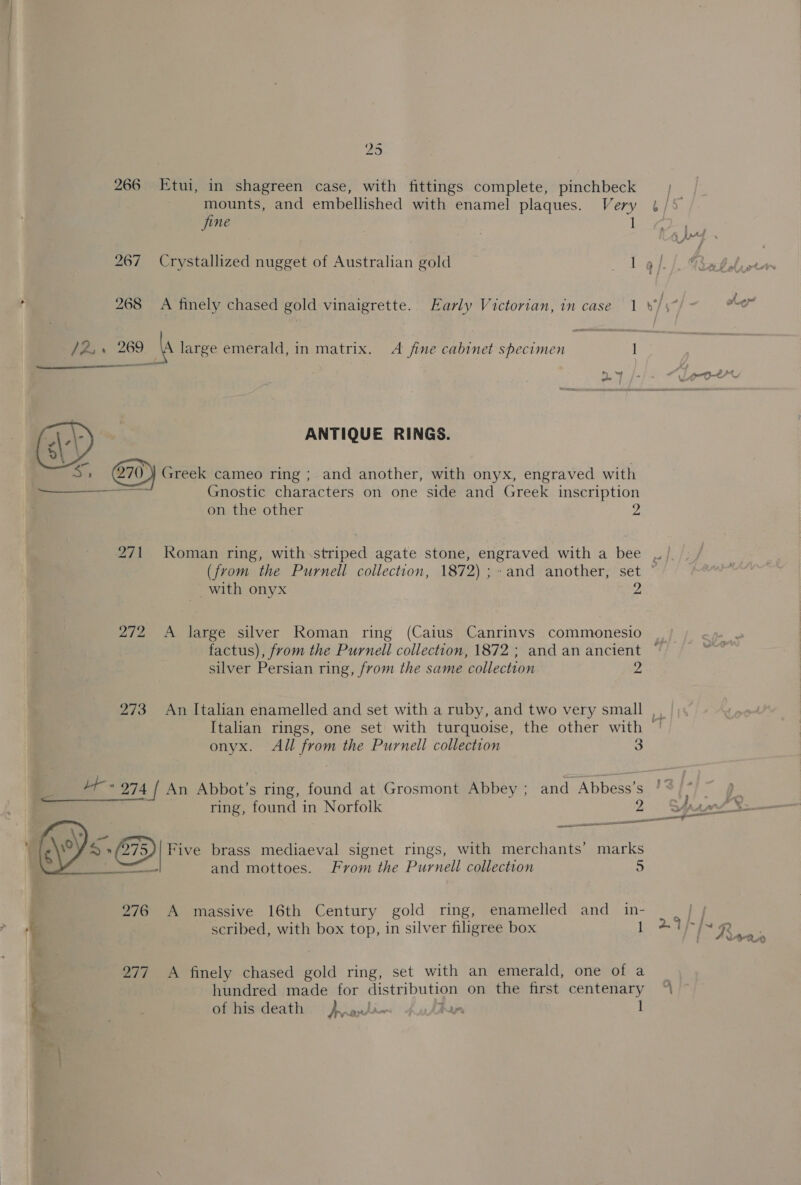 25 266 Etui, in shagreen case, with fittings complete, pinchbeck mounts, and embellished with enamel plaques. Very fine 268 A finely chased gold vinaigrette. Early Victorian, in case 1  oo, 269 a large emerald, in matrix. A fine cabinet specimen 1 : ANTIQUE RINGS. ie Greek cameo ring; and another, with onyx, engraved with erry Gnostic characters on one side and Greek inscription on the other 2 271 Roman ring, with striped agate stone, engraved with a bee (from the Purnell collection, 1872) ;~and another, set with onyx 2 272 &lt;A large silver Roman ring (Caius Canrinvs commonesio 9 smn silver Persian ring, from the same collection 273 An Italian enamelled and set with a ruby, and two very small onyx. All from the Purnell collection 3 Ly eee. * 274 / An Abbot's s ring, found at Grosmont Abbey ; and Abbess’s ring, found in Norfolk 2 et LE o@ Five brass mediaeval signet rings, with merchants’ marks mies and mottoes. From the Purnell collection 5 276 A massive 16th Century gold ring, enamelled and_ in- . scribed, with box top, in silver filigree box 1 277 A finely chased gold ring, set with an emerald, one of a : hundred made for eastebu bes on the first centenary of his death J rauti. bar. 1 A i cae A. Cc~ ae