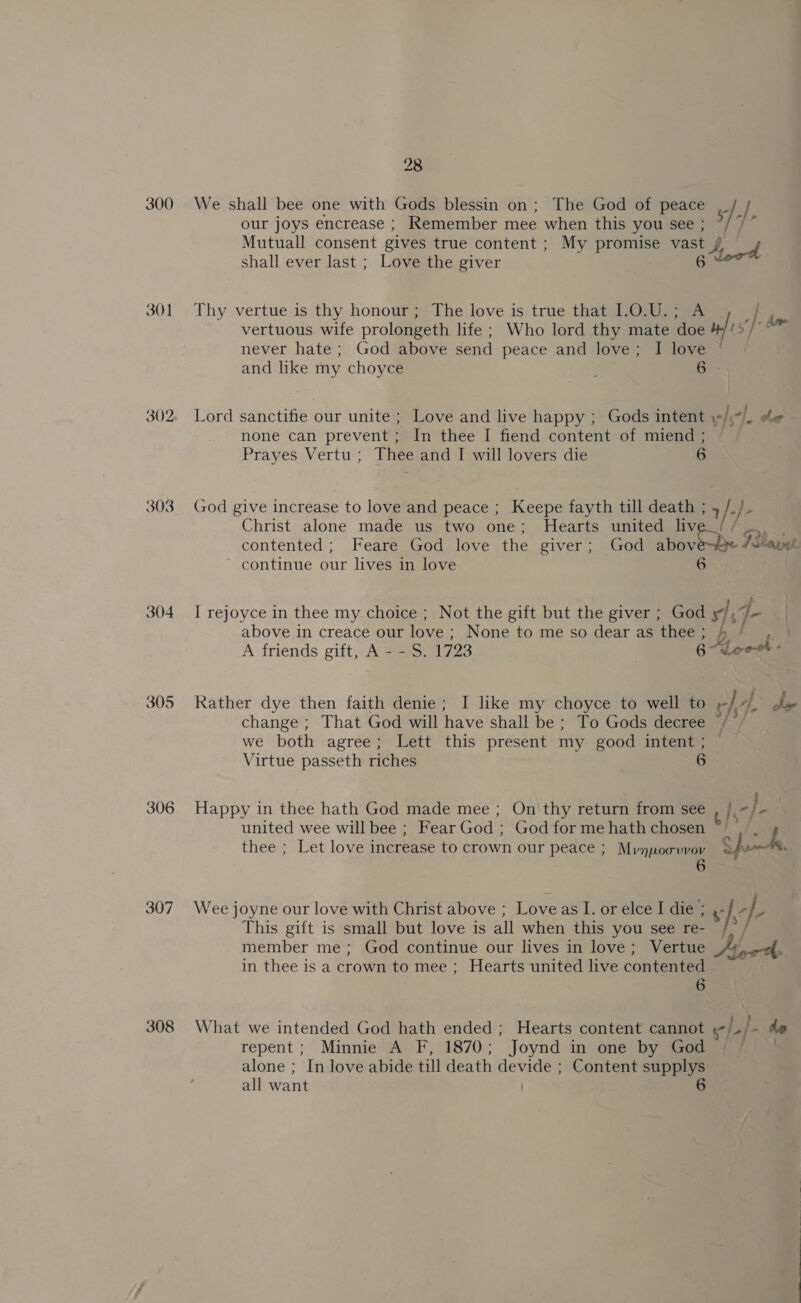 300 301 303 304 305 306 307 308 28 We shall bee one with Gods blessin on; The God of peace _ / our joys encrease ; Remember mee when this you see ; ? / £ i Mutuall consent gives true content ; My promise vast / / shall ever last ; Love the giver 6 Thy vertue is thy honour; The love is true that 1.0.U.; A ‘| a vertuous wife prolongeth life ; Who lord thy mate doe wf A Su never hate ; God above send peace and love; I love and like my choyce 6 Lord sanctifie our unite ; Love and live happy ; Gods intent «/.“/_ %« none can prevent; In thee I fiend content of miend ; Prayes Vertu; Thee and I will lovers die 6 God give increase to love and peace ; Keepe fayth till death ; + «}- Christ alone made us two one; Hearts united liv contented ; Feare God love aw giver; God abov Rha ~ continue our lives in love I rejoyce in thee my choice ; Not the gift but the giver ; God x), (fen ) above in creace our love ; None to me so dear as thee; |, A friends gift, A - - S. 1723 6-ALeeet - Rather dye then faith denie; I like my choyce to well to » -} /p Se change ; That God will have shall be ; To Gods decree /— we both agree; Lett this present my good intent ; Virtue passeth riches 6 Happy in thee hath God made mee ; On'thy return from see Re he | united wee will bee ; Fear God ; God for me hath chosen ~_ thees. Let love increase to crown our peace ; Mune Sf. xh. Wee joyne our love with Christ above ; Love as I. or elce I die ; a } } OS This gift is small but love is all when this you see re- /- / member me; God continue our lives in love; Vertue 4 ne, in thee is a crown to mee ; Hearts united live contented 6 What we intended God hath ended ; Hearts content cannot ¢ -|.]- do repent; Minnie A F, 1870; Joynd in one by God : alone ; In love abide till death co Content supplys all want 6 