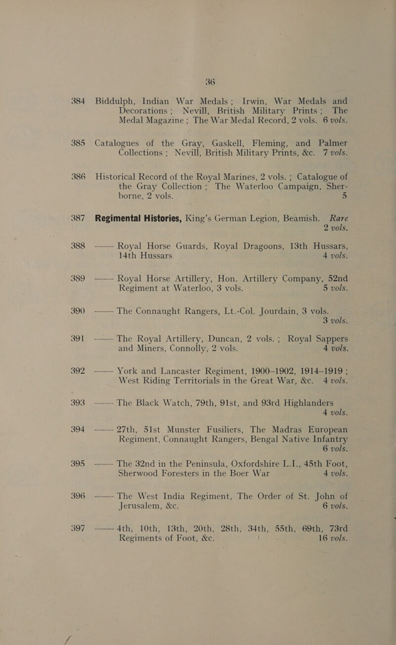 384 385 386 387 388 390 391 392 393 394 395 396 36 Biddulph, Indian War Medals; Irwin, War Medals and Decorations ; Nevill, British Military Prints; The Medal Magazine ; The War Medal Record, 2 vols. 6 vols. Catalogues of the Gray, Gaskell, Fleming, and Palmer Collections ; Nevill, British Military Prints, &amp;c. 7 vols. Historical Record of the Royal Marines, 2 vols. ; Catalogue of the Gray Collection; The Waterloo Campaign, Sher- borne, 2 vols. 5 Regimental Histories, King’s German Legion, Beamish. Rare 2 vols. —— Royal Horse Guards, Royal Dragoons, 13th Hussars, 14th Hussars 4 vols. —-— Royal Horse Artillery, Hon. Artillery Company, 52nd Regiment at Waterloo, 3 vols. 5 vols. —— The Connaught Rangers, Lt.-Col. Jourdain, 3 vols. 3 vols. —— The Royal Artillery, Duncan, 2 vols.; Royal Sappers and Miners, Connolly, 2 vols. 4 vols. ——— York and Lancaster Regiment, 1900-1902, 1914-1919 ; West Riding Territorials in the Great War, &amp;c. 4 vols. ——— The Black Watch, 79th, 91st, and 93rd Highlanders 4 vols. —— 27th, Slst Munster Fusiliers, The Madras European Regiment, Connaught Rangers, Bengal Native Infantry 6 vols. — — The 32nd in the Peninsula, Oxfordshire L.I., 45th Foot, Sherwood Foresters in the Boer War 4 vols. — — The West India Regiment, The Order of St. John of Jerusalem, &amp;c. 6 vols. ——A4th, 10th, 13th, 20th, 28th, 34th, 55th, 69th, 73rd Regiments of Foot, &amp;c. / . 16 vols.