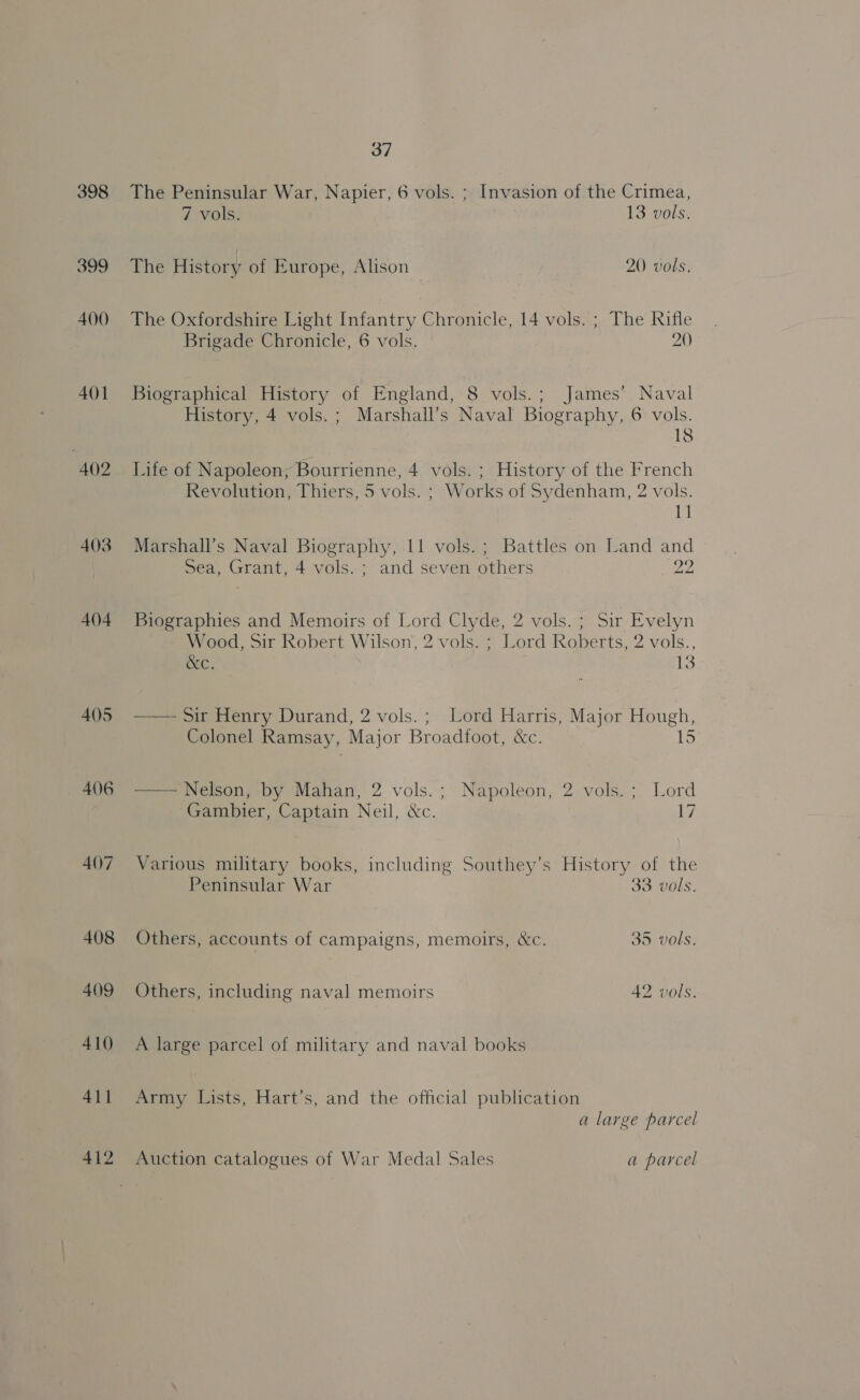 398 399 400 401 403 404 405 — 406 407 37 The Peninsular War, Napier, 6 vols. ; Invasion of the Crimea, 7 vols. 13 vols: The History of Europe, Alison 20. vols. The Oxfordshire Light Infantry Chronicle, 14 vols. ; The Rifle Brigade Chronicle, 6 vols. 20) Biographical History of England, 8 vols.; James’ Naval History, 4 vols. ; Marshall’s Naval Biography, 6 vols. 18 Life of Napoleon, Bourrienne, 4 vols. ; History of the French Revolution, Thiers, 5 vols. ; Works of Sydenham, 2 vols. ti Marshall’s Naval Biography, 11 vols.; Battles on Land and Sea, Grant, 4 vols. ; and seven others a2 Biographies and Memoirs of Lord Cly de, 2 vols.; Sir Evelyn Wood, Sir Robert Wilson’, 2 vols. ; L ae Roberts, 2 vols., Occ. 13  Sir Henry Durand, 2 vols.; Lord Harris, Major ee. Colonel Ramsay, Major Broadfoot, &amp;c. —— Nelson, by Mahan, 2 vols.; Napoleon, 2 vols.; Lord Gambier, Captain Neil, &amp;c. 17 Various military books, including Southey’s History of the Peninsular War 33 vols. Others, accounts of campaigns, memoirs, &amp;c. 35 vols. Others, including naval memoirs 42 vols. A large parcel of military and naval books Army Lists, Hart’s, and the official publication a large parcel Auction catalogues of War Medal Sales a parcel