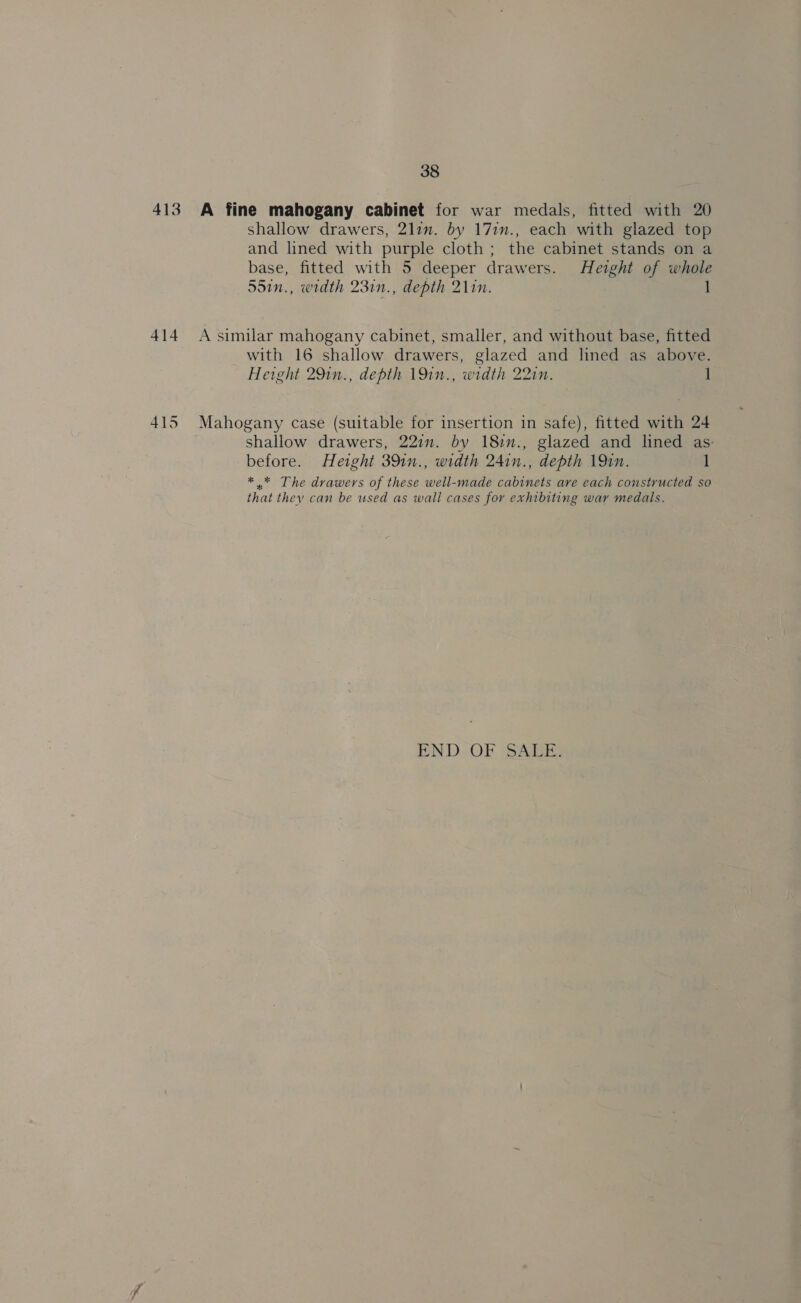 38 413 A fine mahogany cabinet for war medals, fitted with 20 shallow drawers, 2lim. by 17in., each with glazed top and lined with purple cloth; the cabinet stands on a base, fitted with 5 deeper drawers. Height of whole 55in., width 23in., depth 21in. 1 414 A similar mahogany cabinet, smaller, and without base, fitted with 16 shallow drawers, glazed and lined as above. Height 291n., depth 191n., width 22in. 1 415 Mahogany case (suitable for insertion in safe), fitted with 24 shallow drawers, 22i. by 18im., glazed and lined as: before. Height 391n., width 241n., depth 19in. 1 * * The drawers of these well-made cabinets ave each constructed so that they can be used as wall cases for exhibiting war medals. END OF SALE.