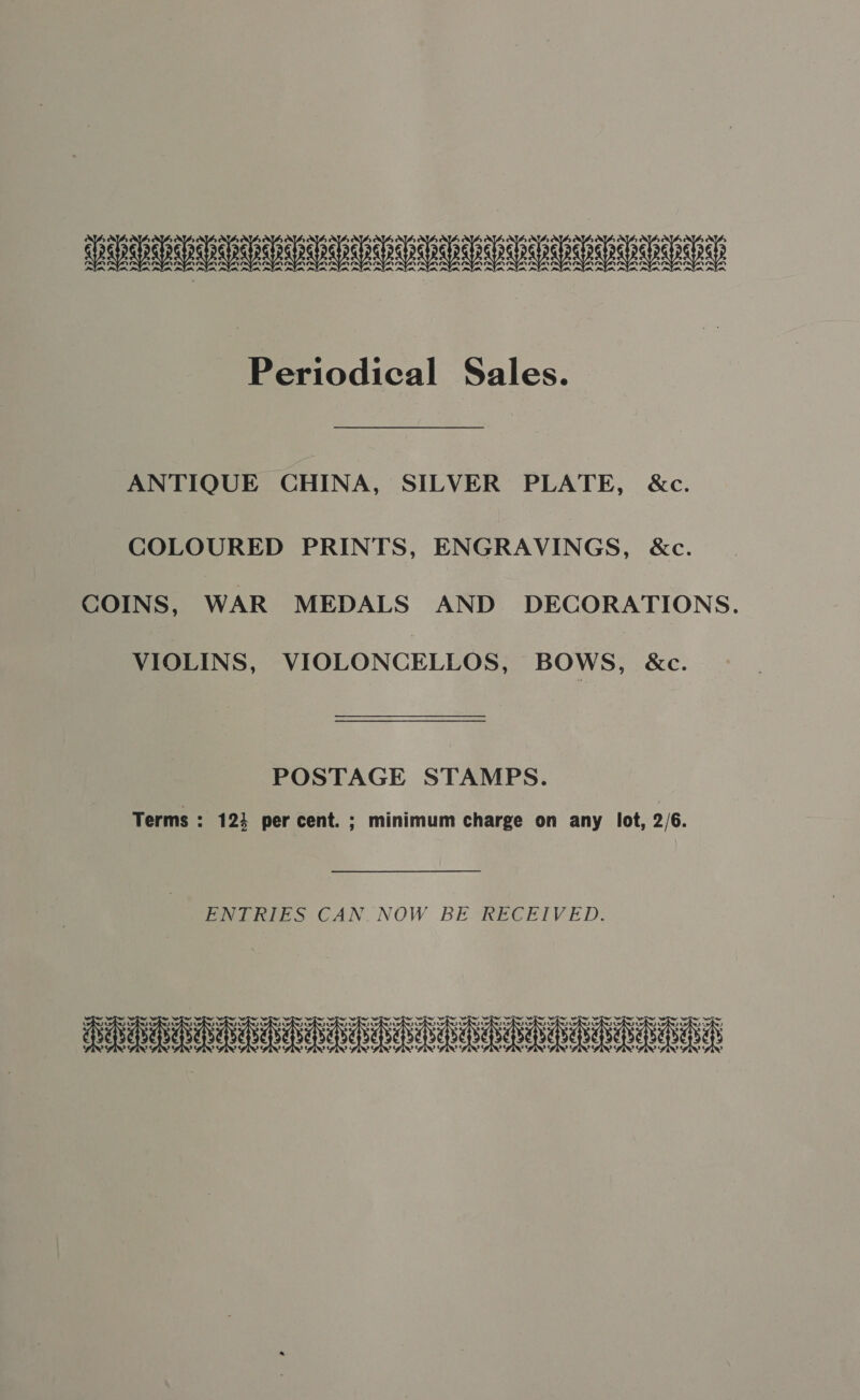 SADR SDAD DIDS SUSU AEDES DSS SDSS ASDEIND Periodical Sales. ANTIQUE CHINA, SILVER PLATE, &amp;c. COLOURED PRINTS, ENGRAVINGS, &amp;c. COINS, WAR MEDALS AND DECORATIONS. VIOLINS, VIOLONCELLOS, BOWS, &amp;c. POSTAGE STAMPS. Terms : 124 per cent. ; minimum charge on any lot, 2/6. ENTRIES CAN. NOW BE RECEIVED. Davee ahaa ah aeheean abababae beh