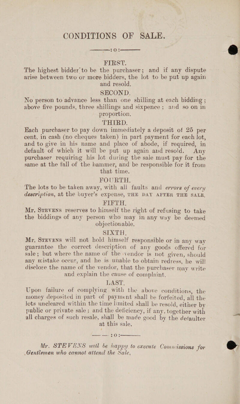CONDITIONS OF SALE. 70;   FIRST. : The highest bidder to be the purchaser; and if any dispute arise between two or more bidders, the lot to be put up again and resold. | SECOND. No person to advance less than one shilling at each bidding ; above five pounds, three shillings and sixpence; and so on in proportion. THIRD. Each purchaser to pay down immediately a deposit of 25 per cent, in cash (no cheques taken) in part payment for each lot, and to give in his name and place of abode, if required, in default of which it will be put up again and resold. Any purchaser requiring his lot during the sale must pay for the same at the fall of the hammer, and be responsible for it from that time. FOURTH. The lots to be taken away, with all faults and errors of every description, at the buyer’s expense, THE DAY AFTER THE SALE, PVH: Mr. Stevens reserves to himself the right of refusing to take the biddings of avy person who may in any way be deemed objectionable. SIXTH, Mr. Stevens will not hold himself responsible or in any way guarantee the correct description of any goods offered for sale; but where the name of the vendor is not given, should any mistake occur, and he is unable to obtain redress, he wil! disclose the name of the vendor, that the purchaser may write _ and explain the cause of complaint. LAST. Upon failure of complying with the above conditions, the money deposited in part of payment shall be forfeited, all the lets uncleared within the time limited shall be resold, either by public or private sale; and the deficiency, if any, together with all charges of such resale, shall be made good by the defaulter at this sale. = = 3:0:  Mr, STEVENS will be happy to execute Comniissions for Gentlemen who cannot attend the Sale, 7  
