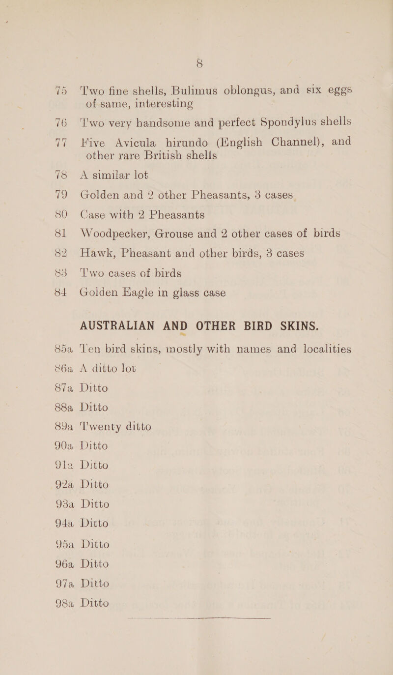 'wo fine shells, Bulimus oblongus, and six eggs of same, interesting ‘I'wo very handsome and perfect Spondylus shells Hive Avicula hirundo (English Channel), and other rare British shells A similar lot Golden and 2 other Pheasants, 3 cases Case with 2 Pheasants Woodpecker, Grouse and 2 other cases of birds Hawk, Pheasant and other birds, 3 cases ‘T'wo cases of birds Golden Hagle in glass case AUSTRALIAN AND OTHER BIRD SKINS. Ten bird skins, inostly with names and localities A ditto lov Ditto Ditto ‘l'wenty ditto Ditto Ditto Ditto Ditto Ditto Ditto 