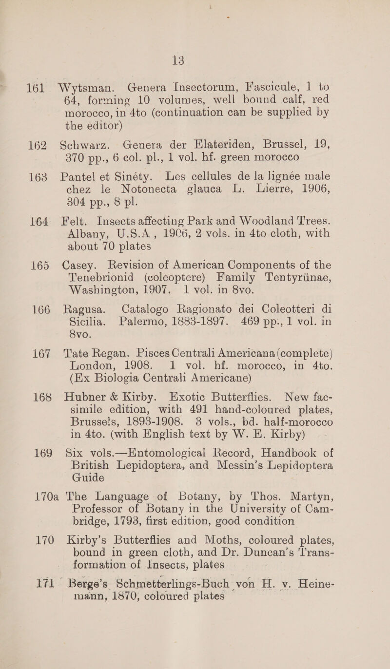 161 162 163 167 168 169 13 Wytsman. Genera Insectorum, Fascicule, 1 to 64, forming 10 volumes, well bound calf, red morocco, in 4to (continuation can be supplied by the editor) Schwarz. (Genera der Elateriden, Brussel, 19, 370 pp., 6 col. pl., 1 vol. hf. green morocco Pantel et Sinéty. Les cellules de la lignée male chez le Notonecta glauca L. Lierre, 1906, 304 pp., 8 pl. Felt. Insects affecting Park and Woodland Tees. Albany, U.S.A, 19C6, 2 vols. in 4to cloth, with about 70 plates Casey. Revision of American Components of the Tenebrionid (coleoptere) Family Tentyriinae, Washington, 1907. 1 vol. in 8vo. Ragusa. Catalogo Ragionato dei Coleotteri di Sicilia. Palermo, 1883-1897. 469 pp., 1 vol. in 8vo. Tate Regan. Pisces Centrali Americana (complete) Wonden, 1908. 1 vol: hi. morocco; im “Ato. (Ex Biologia Centrali Americane) Hubner &amp; Kirby. Exotic Butterflies. New fac- simile edition, with 491 hand-coloured plates, Brusse!s, 1893-1908. 3 vols., bd. half-morocco in 4to. (with English text by W. E. Kirby) Six vols.—Entomological Record, Handbook of British Lepidoptera, and Messin’s Lepidoptera Guide 170 Professor of Botany in the University of Cam- bridge, 17938, first edition, good condition Kirby’s Butterflies and Moths, coloured plates, bound in green cloth, and Dr. Duncan’s 'l'rans- formation of Insects, plates mann, 1870, coloured plates