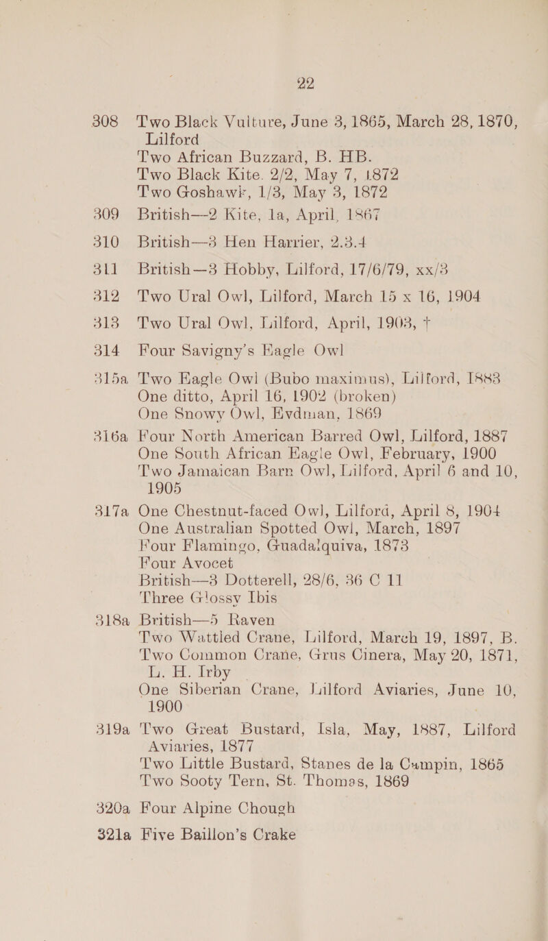 308 309 310 311 312 313 314 BLoe 3l16a Shia 318a 319a 320a 321a 22 Two Black Vulture, June 3, 1865, March 28, 1870, Lilford Two African Buzzard, B. HB. Two Black Kite. 2/2, May 7, 1872 Two Goshawk, 1/3, May 3, 1872 British—2 Kite, la, April, 1867 British—3 Hen Harrier, 2.3.4 British—3 Hobby, Lilford, 17/6/79, xx/3 Two Ural Owl, Lilford, March 15 x 16, 1904 Two Ural Owl, Lilford, April, 1903, T Four Savigny’s Kagle Owl Two Eagle Owl (Bubo maximus), Lilford, [8&amp;3 One ditto, April 16, 1902 (broken) One Snowy Owl, Evdman, 1869 Four North American Barred Owl, Jilford, 1887 One South African Kagle Owl, February, 1900 Two Jamaican Barn Owl, Lilford, April 6 and 10, 1905 One Chestnut-faced Ow], Lilfora, April 8, 1904 One Australian Spotted Owl, March, 1897 Four Flamingo, Guadaiquiva, 1873 Four Avocet British—3 Dotterell, 28/6, 36 C 11 Three G!ossy Ibis British—5 Raven Two Wattled Crane, Lilford, March 19, 1897, B. Two Common Crane, Grus Cinera, May 20, 1871, it: doy One Siberian Crane, Jilford Aviaries, June 10, 1900 Two Great Bustard, Isla, May, 1887, Lilford Aviaries, 1877 Two Little Bustard, Stanes de la Campin, 1865 Two Sooty Tern, St. Thomas, 1869 Four Alpine Chough Five Baillon’s Crake
