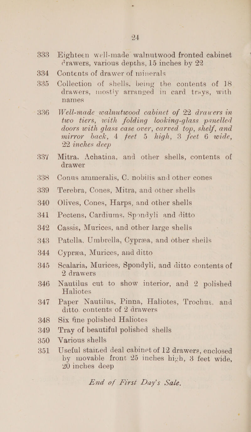 333 334 330 336 Bot 5338 339 340 341 342 348 344 345 346 347 348 349 350 oo1 24 Highteen well-made walnutwood fronted cabinet Crawers, various depths, 15 inches by 22 Contents of drawer of minerals Collection of shells, being the contents of 18 drawers, mostly arranged in card trays, with names Well-made walnutwood cabinet of 22 drawers in two tiers, with folding looking-glass panelled doors with glass case over, carved top, shelf, and mirror back, 4. feet 5 high; 3 feet 6 wide, 22, inches deep Mitra, Achatina, and other shells, contents of drawer Conus ammeralis, C. nobilis and other cones Terebra, Cones, Mitra, and other shells Olives, Cones, Harps, and other shells Pectens, Cardiums. Spondyli and ditto Cassis, Murices, and other large shells Patella, Umbrella, Cypreea, and other sheils Cypreea, Murices, and ditto Scalaria, Murices, Spondyli, and ditto contents of 2 drawers Nautilus cut to show interior, and 2 polished Haliotes Paper Nautilus, Pinna, Haliotes, Trochus, and ditto. contents of 2 drawers Six fine polished Haliotes Tray of beautiful polished shells Various shells Useful stained deal cabinet of 12 drawers, enclosed by movable front 25 inches hivh, 3 feet wide, 40 inches deep End of First Day's Sale,
