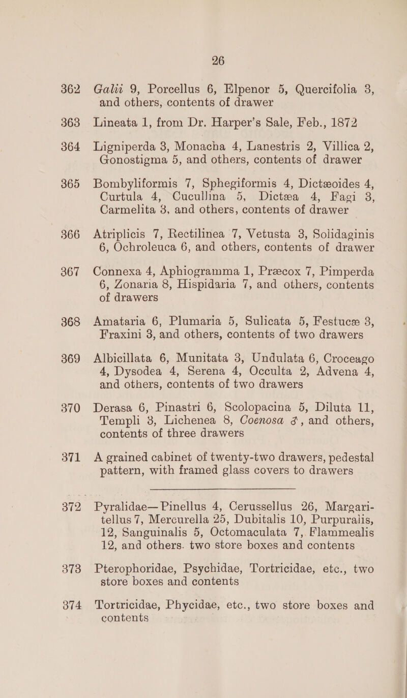 362 363 364 365 366 367 368 369 370 3v1 373 ov4 26 Galit 9, Porcellus 6, Elpenor 5, Quercifolia 3, and others, contents of drawer Lineata 1, from Dr. Harper’s Sale, Feb., 1872 Ligniperda 3, Monacha 4, Lanestris 2, Villica 2, Gonostigma 5, and others, contents of drawer Bombyliformis 7, Sphegiformis 4, Dictaoides 4, Curtula 4, “Cucullina 5, Dictea 4, Fagi 3, Carmelita 3, and others, contents of drawer Atriplicis 7, Rectilinea 7, Vetusta 8, Solidaginis 6, Ochroleuca 6, and others, contents of drawer Connexa 4, Aphiogramma 1, Preecox 7, Pimperda 6, Zonaria 8, Hispidaria 7, and others, contents of drawers Amataria 6, Plumaria 5, Sulicata 5, Festuce 8, Fraxini 3, and others, contents of two drawers Albicillata 6, Munitata 3, Undulata 6, Croceago 4, Dysodea 4, Serena 4, Occulta 2, Advena 4, and others, contents of two drawers Derasa 6, Pinastri 6, Scolopacina 5, Diluta 11, Templi 3, Lichenea 8, Coenosa 3, and others, contents of three drawers A grained cabinet of twenty-two drawers, pedestal pattern, with framed glass covers to drawers Pyralidae— Pinellus 4, Cerussellus 26, Margari- tellus 7, Mercurella 25, Dubitalis 10, Purpuralis, 12, Sanguinalis 5, Octomaculata 7, Flammealis 12, and others. two store boxes and contents Pterophoridae, Psychidae, Tortricidae, etc., two store boxes and contents Tortricidae, Phycidae, etc., two store boxes and contents pana