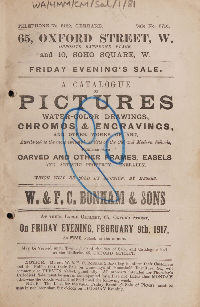 Sie Py ah abcd — WAIHMM ICM / Sed / 1/8 TELEPHONE No. 5122, GERRARD. Sale No. 9716, 65, OXFORD STREET, W. and 10, SOHO SQUARE, W.   2 SS Se as ——s — =o i FRIDAY EVENING’S SALE. oo A CATALOGUE “PICRTURES WATER-GOLQR DRAWINGS,        ART, Attributed to the mous estore and Modern Schoola, QGETHER WIR | CARVED AND OTHER AND ARTSSTIC PROG ES, EASELS RTY. GENERALLY,     WHICH WILL BE SOLD BY CTION, BY MESSRS, ARTA, A IA a 6 rel ALOE IT A er be lat se en 7 ~ ewer Pe TA % Re My. Mae én mY we elle ae So ha me ee ‘ 7 igi ie ; a es Yor ee 1 oat A i oh By ie oe Pas ribs 0 8) a tr   3° ; ‘ . v : Bhs 4¢   — ee  | @ At THEIR Large Gatuery, 65, OxrorD STREET, On FRIDAY EVENING, FEBRUARY 9th, 1917, At FIVE o'clock to the minute, May be Viewed until Two o’clock of the day of Sale, and Catalogues had. at the Galleries 65, OXFORD STREET,    am ae NOTICE,—Messrs. W. &amp; F. C. Bonnam &amp; Sons beg to inform their Customers and the Public that their Sale on Thursdays of Household Furniture, &amp;¢., will commence ab HLEVEN o’clock punctually. All property intended for Thursday’s Periodical Sale must be sentin accompanied by a List not Later than MONDAY otherwise the Goods will not be Sold until the following week. NOTE.—The Lists for the usual Friday Hvening’s Sale of Picture must be sent in not later than Six o’clock on TUESDAY Evening,  