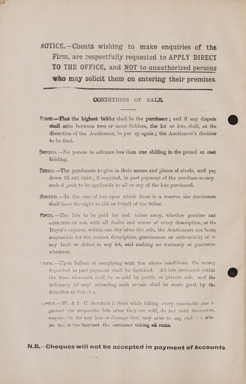 ROTICE.—Chents wishing to make enquiries of the Firm, are respectfully requested to APPLY DIRECT TO THE OFFICE, and NOT to unauthorized persons who may solicit them on entering their premises. eR ne EERE CUES SS SORE CONDITIONS OF SALE  BST. That the highest bidder shall be the purchaser; and if any dispute &amp; shall arise between two or more bidders, the lot or lots, shall, at the discretion of the Auctioneer, be put up again; the Auctioneer’s decisior to be final. Sxcoonp.--No person to advance less than one shilling in the pound at esa bidding. Farrp.—-The purchasers to give in their names and places of abode, and pay ' down 25 PER CENT., if required, in part payment of the purchase-money | such d. posit to be applicable to all or any of the lots purchased. ®orrTH.—In the case of lots upon which there is a reserve, the Auctiones shall have the right to bid on tehalf of the Selier. fiwre.—The lots to be paid for and taken away, whether genuine and wathentic or not, with all faults and errors of every description, at the Buyer’s expense, within one day after the sale, the Auctioneers not being responsible for the, correct description, genuineness or authenticity of, o any fault or defect in any lot, and making no warranty or guarant« ohatever. s«TH.—Upon failure ot complying with the above conditions, the money : deposited in part payment shall be forfeited. All lots uncleared withix @ the time aforesaid, shal! be re-sold by public or private sale. and the deficiency (if any’ attending such re-sale shall be made good, by the detazlter at this ca-e. neetLy.—W. &amp; I’. C. BonHam &amp; Sons while taking every reasonable cate 4 seotect the respective lots after they are sold, do not hold themselve. seapors.bie for any Joss or damage that may arise te any auch |. afte ge. wir on the hanwer the vurchaser taking all riaks. N.B.—Cheques will not be accepted in payment of Accounts Mar