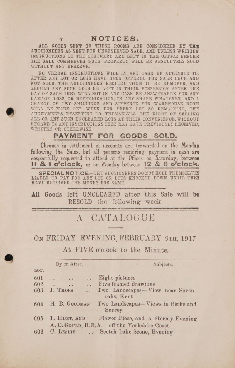 t NOTICES. ALL GOODS SENT TO THESE ROOMS ARE CONSIDERED BY THE AUCTIONEERS AS SENT FOR UNRESERVED SALE, AND UNLESS WRITTEN INSTRUCTIONS TO THE CONTRARY ARE LEFT IN THE OFFICE BEFORE THE SALE COMMENCES SUCH PROPERTY WILL BE ABSOLUTELY SOLD WITHOUT ANY RESERVE, NO VERBAL INSTRUCTIONS WILL IN ANY CASE BE ATTENDED TO, AFTER ANY LOT OR LOTS HAVE BEEN OFFERED FOR SALE ONCE AND NOT SOLD, THE AUCTIONEERS REQUIRE THEM TO BE REMOVED, AND SHOULD ANY SUCH LOTS BE LEFT IN THEIR POSSESSION AFTER THE DAY OF SALE THEY WILL NOT IN ANY CASE BE ANSWERABLE FOR ANY DAMAGE, LOSS, OR DETERIORATION, IN ANY SHAPE WHATEVER, AND A CHARGE OF TWO SHILLINGS AND SIXPENCE FOR WAREHOUSE ROOM WILL BE MADE PER WEEK FOR EVERY LOT SO REMAINING, THE AUCTIONEERS RESERVING TO THEMSELViS THE RIGHT OF SELLING ALL OR ANY SUCH UNCLEARED LOTS AT THEIR CONVENIENCE, WITHOUT REGARD TO ANY INSTRUCTIONS THEY MAY HAVE PREVIOUSLY RECEIVED, WRITTEN OR OTHERWISE. PAYMENT FOR GOODS SOLD. Cheques in settlement of accounts are forwarded on the Monday following the Sales, but all persons requiring payment in cash are respectfully requested to attend at the Offices on Saturday, between 11 &amp; 1 o’clock, or on Monday between 12 &amp; G O'clock. SPECIAL NOTICE.—TH AUCTIONEERS DO NOT HOLD THEMSELVES LIABLE TO PAY FOR ANY LOT OR LOTS KNOCKD DOWN UNTIL THEY HAVE RECEIVED THE MONEY FOR SAME. All Goods left UNCLEARED after this Sale will be RESOLD the following week. OF Dee SS ee, A GA TA Le IG UE On FRIDAY EVENING, FEBRUARY 9rn, 1917 At FIVE o'clock to the Minute.       By or After. , Subjects. LOT. COb= 3. i .. Eight pictures C02. 3s: ie .- Five framed drawings 603. J. THors .. Two Landscapes—View near Seven- oaks, Kent 604. H.B.Goopman Two Landscapes— Views in Berks and Surrey 605 T. Hunt, anp Flower Piece, and a Stormy Evening A.C.Goutp, R.B.A. off the Yorkshire Coast