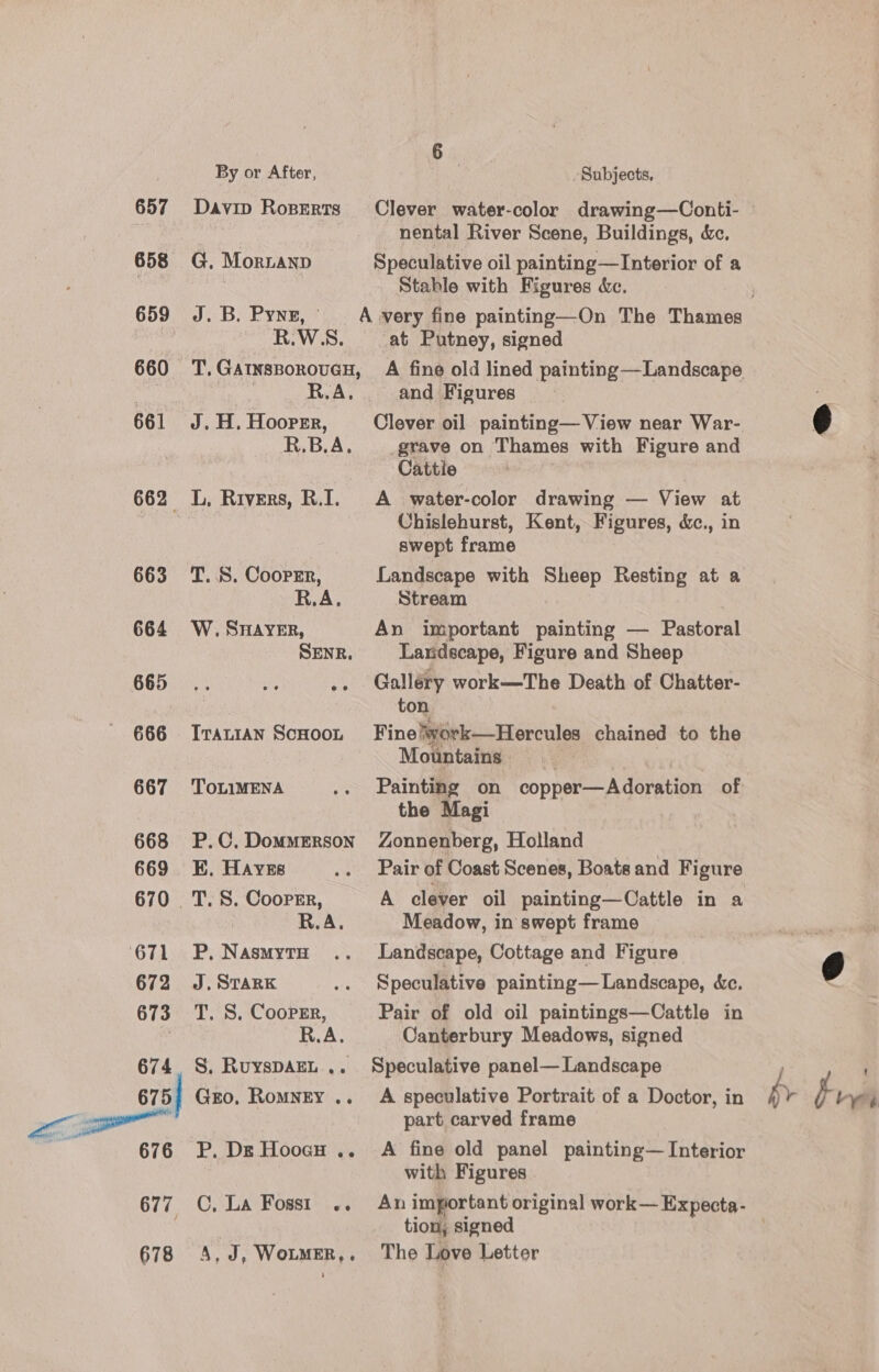 657 658 659 660 661 663 664 665 666 667 668 669 670 671 672 673 674 676 678 By or After, Subjects, nental River Scene, Buildings, &amp;c. G. Mornanp Speculative oil painting—Interior of a Stable with Figures dc. R.W.S., at Putney, signed R.A... and Figures J. H. Hoorrr, Clever oil painting— View near War- R.B.A. grave on Thames with Figure and Cattle L, Rivers, R.I. A water-color drawing — View at Chislehurst, Kent, Figures, &amp;c., in swept frame T..8. Coorrr, Landscape with Sheep Resting at a R.A. Stream W. SHAYER, An important painting — Pastoral SENR. Laxidscape, Figure and Sheep .. Galléry work—The Death of Chatter- ton Iranian Scuoon Fine!work—Hercules chained to the Mountains TOLIMENA .. Painting on copper—Adoration of the Magi P.C.Dommerson Zonnenberg, Holland KB. Haves .. Pair of Coast Scenes, Boats and Figure _T. 8. Coorrr, A clever oil painting—Cattle in a R.A. Meadow, in swept frame P, NasmytH .. Landscape, Cottage and Figure J. STARK .. Speculative painting— Landscape, &amp;c. T. S. Coopgr, Pair of old oil paintings—Cattle in R.A. Canterbury Meadows, signed S. RuysDAEL... Speculative panel— Landscape Gro, Romngty .. A speculative Portrait of a Doctor, in part carved frame P. Dg Hoocgo .. A fine old panel painting—Interior with Figures C, La Fosst .. An important original work—Expecta- tion, signed 4, J, Wotmer,. The Love Letter by Br