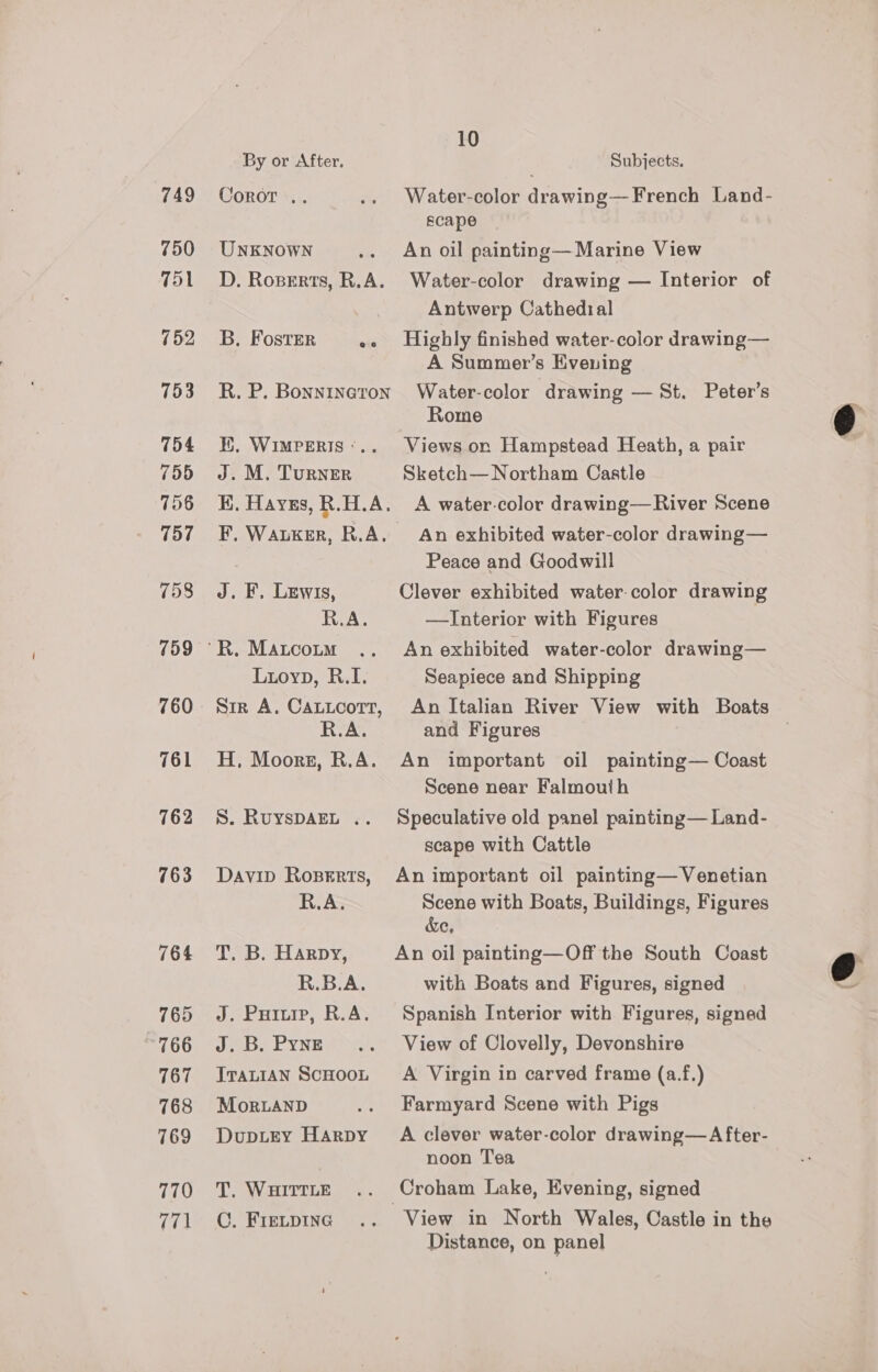 749 750 751 752 753 754 755 756 757 758 761 762 763 764 765 766 767 768 769 770 771 10 By or After. Subjects. Coror .. .. Water-color drawing—French Land- scape UNKNOWN .. An oil painting—Marine View D. Roserts, R.A. Water-color drawing — Interior of Antwerp Cathedial B. Foster ee Highly finished water-color drawing— A Summer’s Evening R. P. Bonnineton Water-color drawing — St. Peter's Rome I. WiIMPERIS:.. Views on Hampstead Heath, a pair J. M. Turner Sketch— Northam Castle K. Hayes, R.H.A. A water-color drawing— River Scene F. Wauxker, R.A. An exhibited water-color drawing— Peace and Goodwill J. F, Lewis, Clever exhibited water-color drawing R.A. —Interior with Figures “R. Matcoum .. An exhibited water-color drawing— Luoyp, R.I. Seapiece and Shipping Str A. Caticotr, An Italian River View with Boats R.A. and Figures H, Moors, R.A. An important oil painting— Coast Scene near Falmouth S. RuyspAEL .. Speculative old panel painting—Land- scape with Cattle Davip Rosgrrts, An important oil painting— Venetian R.A. Scene with Boats, Buildings, Figures &amp;e, T. B. Harpy, An oil painting—Off the South Coast R.B.A. with Boats and Figures, signed J. Puiurp, R.A. Spanish Interior with Figures, signed J.B. Pyng .. View of Clovelly, Devonshire IratiaAn Scooot A Virgin in carved frame (a.f.) MoRLAND .. Farmyard Scene with Pigs Duprey Harpy A clever water-color drawing—After- noon Tea T. WairtteE .. Croham Lake, Evening, signed C. Frecpinc .. View in North Wales, Castle in the Distance, on panel  