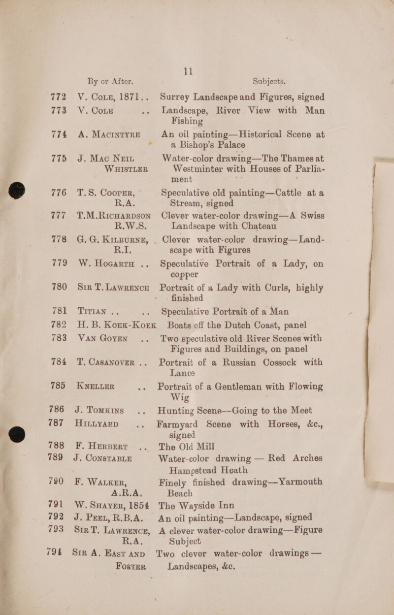  773 774 775 776 777 178 779 780 781 782 783 784 785 786 787 788 789 790 791 792 793 794 ii By or After. Subjects. V. Cote, 1871.. Surrey Landscape and Figures, signed V. CoLe .. Landscape, River View with Man Fishing A. MACINTYRE An oil painting—Historical Scene at * a Bishop’s Palace J. Mac Nein Water-color drawing—The Thames at WHISTLER Westminter with Houses of Parlia- ment , T.S. Cooper, Speculative old painting—Cattle ata R.A. Stream, signed T.M.Ricnarpson Clever water-color drawing—A Swiss R.W.S. Landscape with Chateau G. G. Kizsurne, . Clever water-color drawing—Land- FL. scape with Figures W. Hocarta .. Speculative Portrait of a Lady, on copper Sir T,Lawrence Portrait of » Lady with Curls, highly finished TITIAN .. .. Speculative Portrait of a Man H. B. Koex-Korx Boats off the Dutch Coast, panel Van GoyEeN .. ‘Two speculative old River Scenes with Figures and Buildings, on panel T, CASANOVER .. Portrait of a Russian Cossock with Lance KNELLER .. Portrait of a Gentleman with Flowing Wig J. Tomkins .. Hunting Scene—Going to the Meet HILLYARD .. Farmyard Scene with Horses, &amp;c., signed F, Herperr .. The Old Mill J. CONSTABLE Water-color drawing — Red Arches Hampstead Heath F, WALKER, Finely finished drawing—Yarmouth A.R.A. Beach W. SHayver, 1854 The Wayside Inn J. Peet, R.B.A. An oil painting—Landscape, signed Sir T, Lawrence, A clever water-color drawing—Figure R.A. Subject Sir A. East anp Two clever water-color drawings — Foster Landscapes, &amp;c. 