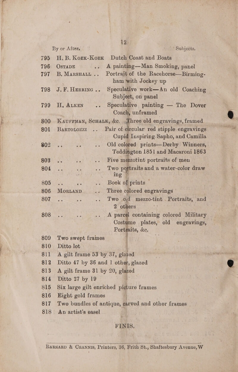 By or After, ' Subjects. 795 H.B. Korx-Korx Dutch Coast and Boats 796 OstTADE .. A painting—Man Smoking, panel 797 B.Marsuatt.. Portrait of the Racehorse—Birming- . ham ‘with Jockey up 798 J.F.Herring.. Speculative work—An old Coaching Subject, on panel 799 H, ALKEN .. Speculative painting — The Dover | : Coach, unframed 800 Kavermay, ScHALK, &amp;c, ohree old engravings, framed 80L Barrotozzt .. Pair of circular red stipple engravings | Cupid Inspiring. Sapho, and Camilla $02 .. ss .. Old colored: prints—Derby Winners, Teddington 1851 and Macaroni 1863 B08 iy .. Five mezzotint portraits of men 804 .. mp .. Two peri and a water-color draw | : eet She ae | 805... is .. Book of prints 806 Morand .. Three colored engravings SOT acs 3 .. Two od mezzo-tint . Portraits, and 2 others S08... ye .. A pareéi containing colored Military Costume plates,’ old engravings, Portr its, &amp;. 809 Two swept frames . 810 Ditto lot | 811 A gilt frame 53 by 37, glazed 812 Ditto 47 by 36 and | other, glazed 813 A gilt framo 31 by 20, glazed 814 Ditto 27 by 19 } 815 Six large gilt enriched picture frames 816 Eight gold frames 817 Two bundles of antique, carved and other frames 818. An artist’s easel FINIS.  Barnagp &amp; Crannis, Printers, 36, Frith 8t., Shaftesbury Avenue, W