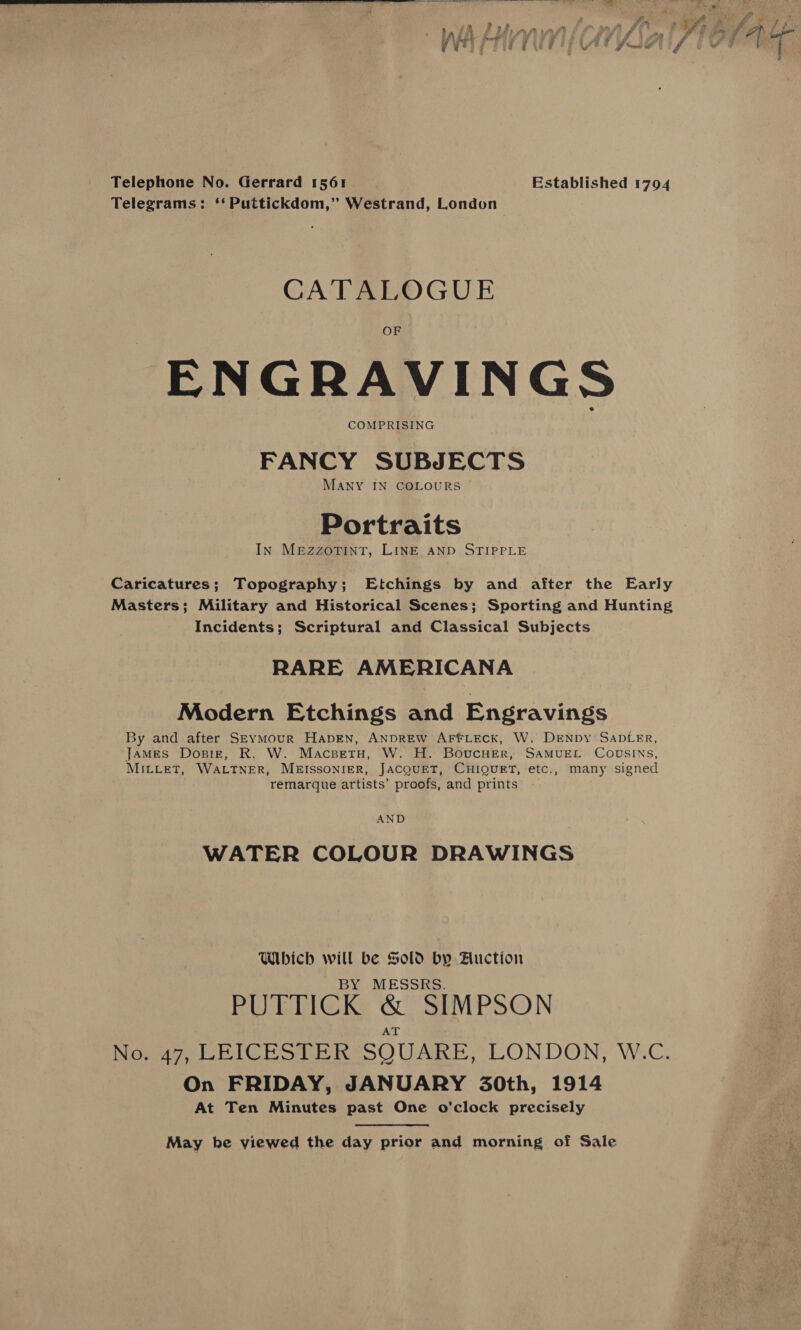   Telephone No. Gerrard 1561 Established 1794 Telegrams: ‘‘Puttickdom,” Westrand, London : CATALOGUE ENGRAVINGS COMPRISING FANCY SUBJECTS MANY IN COLOURS © Portraits In MEzzoTINT, LINE AND STIPPLE Caricatures; Topography; Etchings by and after the Early Masters; Military and Historical Scenes; Sporting and Hunting Incidents; Scriptural and Classical Subjects RARE AMERICANA Modern Etchings and Engravings By and after SEymMour HapgEn, ANDREW AFFLECK, W. DENDY SADLER, James Dosiz, R. W. Macsetu, W. H. BoucHEr, SAMUEL COUSINS, MILLET, WALTNER, MEISSONIER, JACQUET, CHIQUET, etc., many signed remarque artists’ proofs, and prints AND WATER COLOUR DRAWINGS Which will be Sold by Auction BY MESSRS. PUTTICK GL SIMPSON No. 47, LEICESTER SQUARE, LONDON, W.C. On FRIDAY, JANUARY 30th, 1914 At Ten Minutes past One o’clock precisely May he viewed the day prior and morning of Sale
