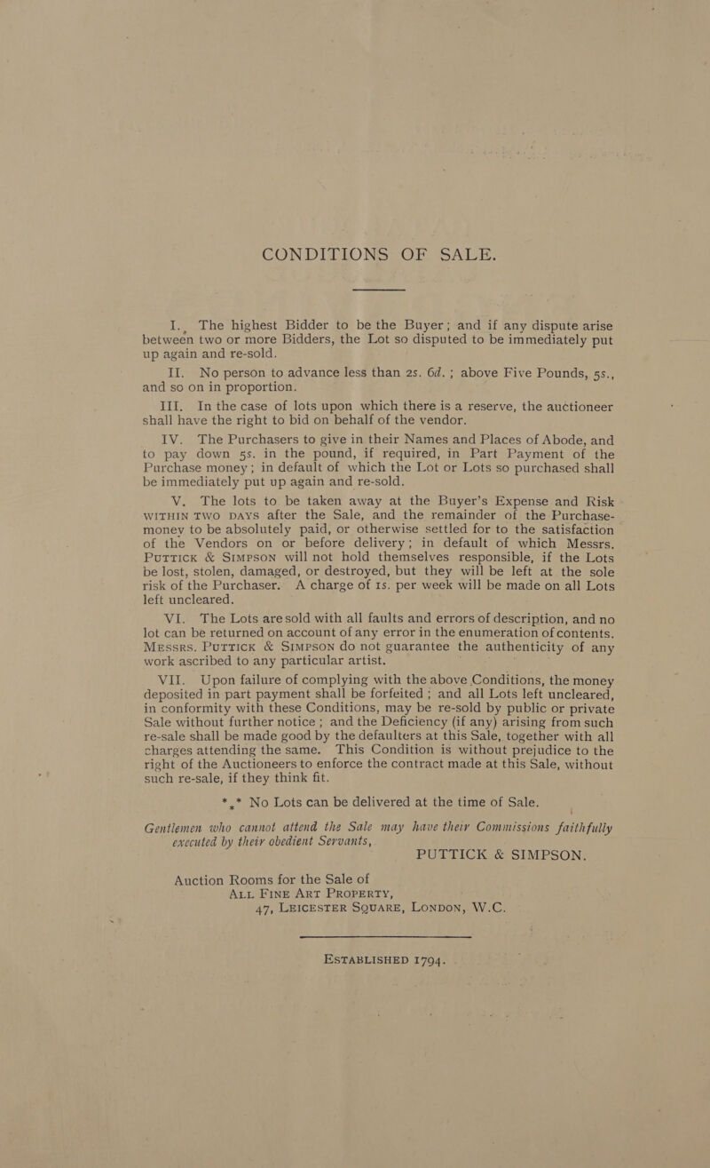 CONDITIONS OF SALE, I.. The highest Bidder to be the Buyer; and if any dispute arise between two or more Bidders, the Lot so disputed to be immediately put up again and re-sold. II. No person to advance less than 2s. 6d. ; above Five Pounds, 5s., and so on in proportion. III. Inthecase of lots upon which there is a reserve, the auctioneer shall have the right to bid on behalf of the vendor. IV. The Purchasers to give in their Names and Places of Abode, and to pay down 5s. in the pound, if required, in Part Payment of the Purchase money; in default of which the Lot or Lots so purchased shall be immediately put up again and re-sold. V. The lots to be taken away at the Buyer’s Expense and Risk WITHIN TWO DAYS after the Sale, and the remainder of the Purchase- money to be absolutely paid, or otherwise settled for to the satisfaction of the Vendors on or before delivery; in default of which Messrs. Puttick &amp; Simpson will not hold themselves responsible, if the Lots be lost, stolen, damaged, or destroyed, but they will be left at the sole risk of the Purchaser. A charge of 1s. per week will be made on all Lots left uncleared. VI. The Lots are sold with all faults and errors of description, and no lot can be returned on account of any error in the enumeration of contents. Messrs. Puttick &amp; Simpson do not guarantee the authenticity of any work ascribed to any particular artist. &gt; VII. Upon failure of complying with the above Conditions, the money deposited in part payment shall be forfeited ; and all Lots left uncleared, in conformity with these Conditions, may be re-sold by public or private Sale without further notice ; and the Deficiency (if any) arising from such re-sale shall be made good by the defaulters at this Sale, together with all charges attending the same. This Condition is without prejudice to the right of the Auctioneers to enforce the contract made at this Sale, without such re-sale, if they think fit. * * No Lots can be delivered at the time of Sale. Gentlemen who cannot attend the Sale may have theiy Commissions faithfully executed by their obedient Servants, PUTTICK &amp; SIMPSON. Auction Rooms for the Sale of ALL FINE ArT PROPERTY, 47, LEICESTER SQUARE, Lonpon, W.C. ESTABLISHED 1794.